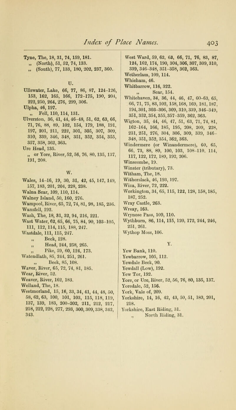 Tyne, The, 18, 31, 74, 159, 181. „ (North), 51, 52, 74, 133. „ (South), 77, 133, 180, 202, 237, 360. U. Ullswater, Lake, 66, 77, 86, 87, 124-126, 153, 162, 165, 166, 172-175, 190, 204, 222,250, 264, 276, 299, 306. Ulpha, 46, 197. „ Fell, 110, 114, 131. Ulverston, 36, 41, 44, 46-48, 51, 62, 63, 66, 71, 76, 88, 89, 102, 154, 179, 188, 191, 197, 201, 211, 222, 301, 305, 307, 309, 310, 339, 346, 348, 351, 352, 354, 355, 357, 358, 362, 363. Ure Head, 135. „ or Yore, River, 52, 56, 76, 80,135, 137, 191, 208. W. Wales, 14-16, 19, 30, 31, 42, 45, 147, 149, 157, 183, 201, 204, 228, 238. Walna Scar, 109, 110, 114. Walney Island, 50, 160, 276. Wampool, River, 65, 72, 74, 81, 98, 185, 236. Wansfell, 192. Wash, The, 18, 31, 32, 94, 216, 221. Wast Water, 62, 65, 66, 75, 84, 90, 103-105, 111, 112, 114, 115, 188, 247. Wastdale, 111, 115, 247. „ Beck, 128. „ Head, 244, 258, 265. „ Pike, 59, 60, 124, 173. Watendlath, 85, 244, 251, 261. Beck, 85, 108. Waver, River, 65, 72, 74, 81, 185. Wear, River, 52. Weaver, River, 162, 183. Wellaud, The, 18. Westmorland, 15, 16, 33, 34, 41, 44, 48, 50, 58, 62, 63, 100, 101, 103, 115, 118, 119, 137, 139, 183, 200-202, 211, 212, 217, 218, 222, 228, 277, 293, 300, 309, 338, 342, 343. West Ward, 59, 62, 63, 66, 71, 76, 83, 87, 124, 162, 174, 190, 304, 306, 307, 309, 310, 339,346-348, 351-358, 362, 363. Wetherlam, 109, 114. Whicham, 46. Whitbarrow, 116, 322. „ Scar, 154. Whitehaven, 34, 36, 44, 46, 47, 60-63, 65, 66, 71, 75, 83,102, 158,168, 169, 181,187, 194,301, 303-306, 309, 310, 339, 346-349, 351, 352, 354, 355,357-359, 362, 363. Wigton, 35, 44, 46, 47, 51, 63, 71, 74, 81, 162-164, 166, 185, 195, 208, 209, 228, 231, 251, 276, 304, 306, 309, 339, 346- 348, 351, 352, 354, 362, 363. Windermere (or Winandermere), 60, 65, 66. 73, 88, 89, 100, 103, 108-110, 114, 117, 122, 172, 189, 192, 206. Winscombe, 19. Winster (tributary), 73. Witham, The, 18. Witherslack, 46, 193, 197. Wiza, River, 72, 222. Workington, 34, 65, 115, 122, 128, 158,185, 187, 252. Wray Castle, 263. Wreay, 163. Wrynose Pass, 109, 110. Wythburn, 86, 114, 115, 120, 172, 244, 246, 251, 261. Wythop Moss, 106. Y. Yew Bank, 110. Yewbarrow, 105, 112. Yewdale Beck, 90. Yewdall (Low), 192. Yew Tor, 192. Yore, or Ure, River, 52, 56, 76, 80, 135, 137. Yoredale, 52, 156. York, Vale of, 209. Yorkshire, 14, 16, 42, 43, 50, 51, 183, 201, 218. Yorkshire, East Riding, 31. „ North Riding, 31.