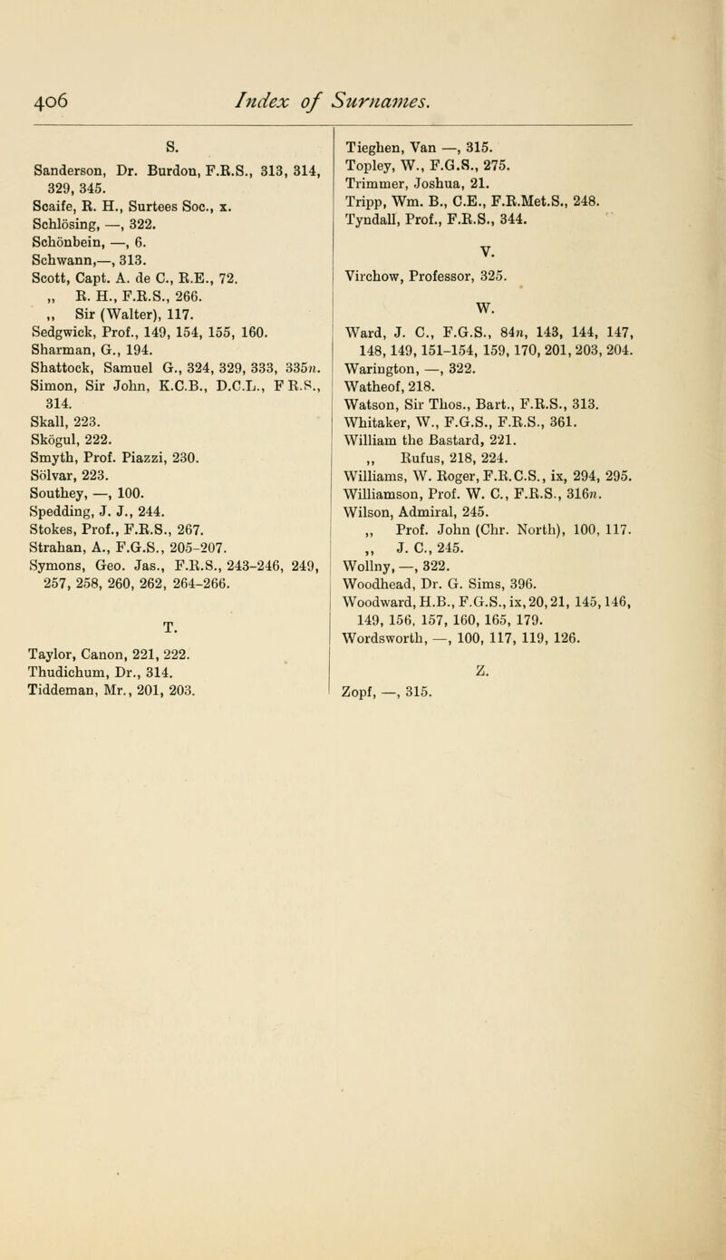 s. Sanderson, Dr. Burdon, F.R.S., 313, 314, 329, 345. Scaife, R. H., Surtees Soc, x. Schlosing, —, 322. Schonbein, —, 6. Schwann,—, 313. Scott, Capt. A. de C, R.E., 72. „ R. H., F.R.S., 266. „ Sir (Walter), 117. Sedgwick, Prof., 149, 154, 155, 160. Sharman, G., 194. Shattock, Samuel G., 324, 329, 333, 335». Simon, Sir John, K.C.B., D.C.L., FR.S., 314. Skall, 223. Skogul, 222. Smyth, Prof. Piazzi, 230. Solvar, 223. Southey, —, 100. Spedding, J. J., 244. Stokes, Prof., F.R.S., 267. Strahan, A., F.G.S., 205-207. Symons, Geo. Jas., F.R.S., 243-246, 249, 257, 258, 260, 262, 264-266. Taylor, Canon, 221, 222. Thudichum, Dr., 314. Tiddeman, Mr., 201, 203. Tieghen, Van —, 315. Topley, W., F.G.S., 275. Trimmer, Joshua, 21. Tripp, Wm. B., C.E., F.R.Met.S., 248. Tyndall, Prof., F.R.S., 344. Virchow, Professor, 325. W. Ward, J. C, F.G.S., 84n, 143, 144, 147, 148,149,151-154, 159, 170, 201,203,204. Warington, —, 322. Watheof, 218. Watson, Sir Thos., Bart., F.R.S., 313. Whitaker, W., F.G.S., F.R.S., 361. William the Bastard, 221. „ Rufus, 218, 224. Williams, W. Roger, F.R.C.S., ix, 294, 295. Williamson, Prof. W. C, F.R.S., 316rc. Wilson, Admiral, 245. „ Prof. John (Chr. North), 100, 117. „ J. C, 245. Wollny, —, 322. Woodhead, Dr. G. Sims, 396. Woodward, H.B., F.G.S., ix, 20,21, 145,146, 149, 156, 157, 160, 165, 179. Wordsworth, —, 100, 117, 119, 126. Z. Zopf, —, 315.