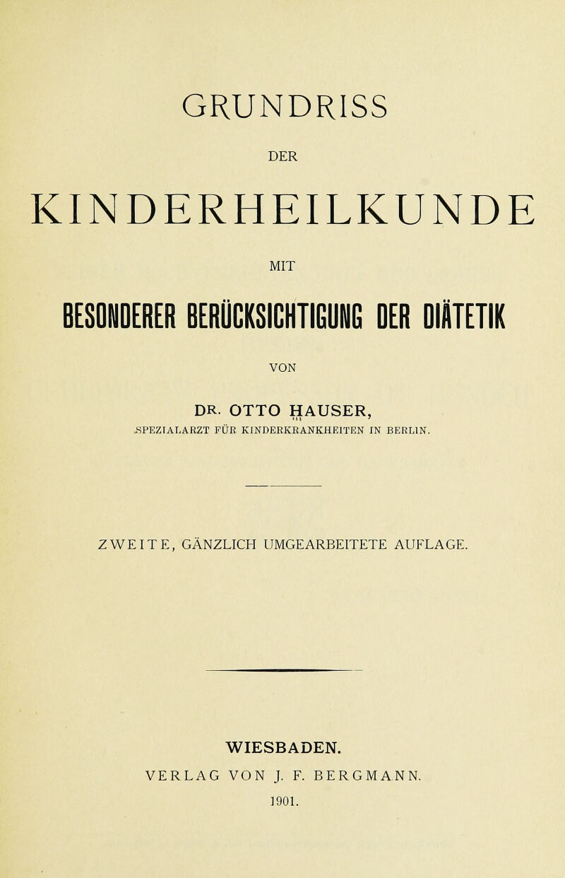 DER KINDERHEILKUNDE MIT BESONDERER BERÜCKSICHTIGUNG DER DIÄTETIK VON DR. OTTO HAUSER, i^PEZIALARZT FÜR KINDERKRANKHEITEN IN BERLIN. ZWEITE, GÄNZLICH UMGEARBEITETE AUFLAGE. WIESBADEN. VERLAG VON J. F. BERGMANN. 1901.