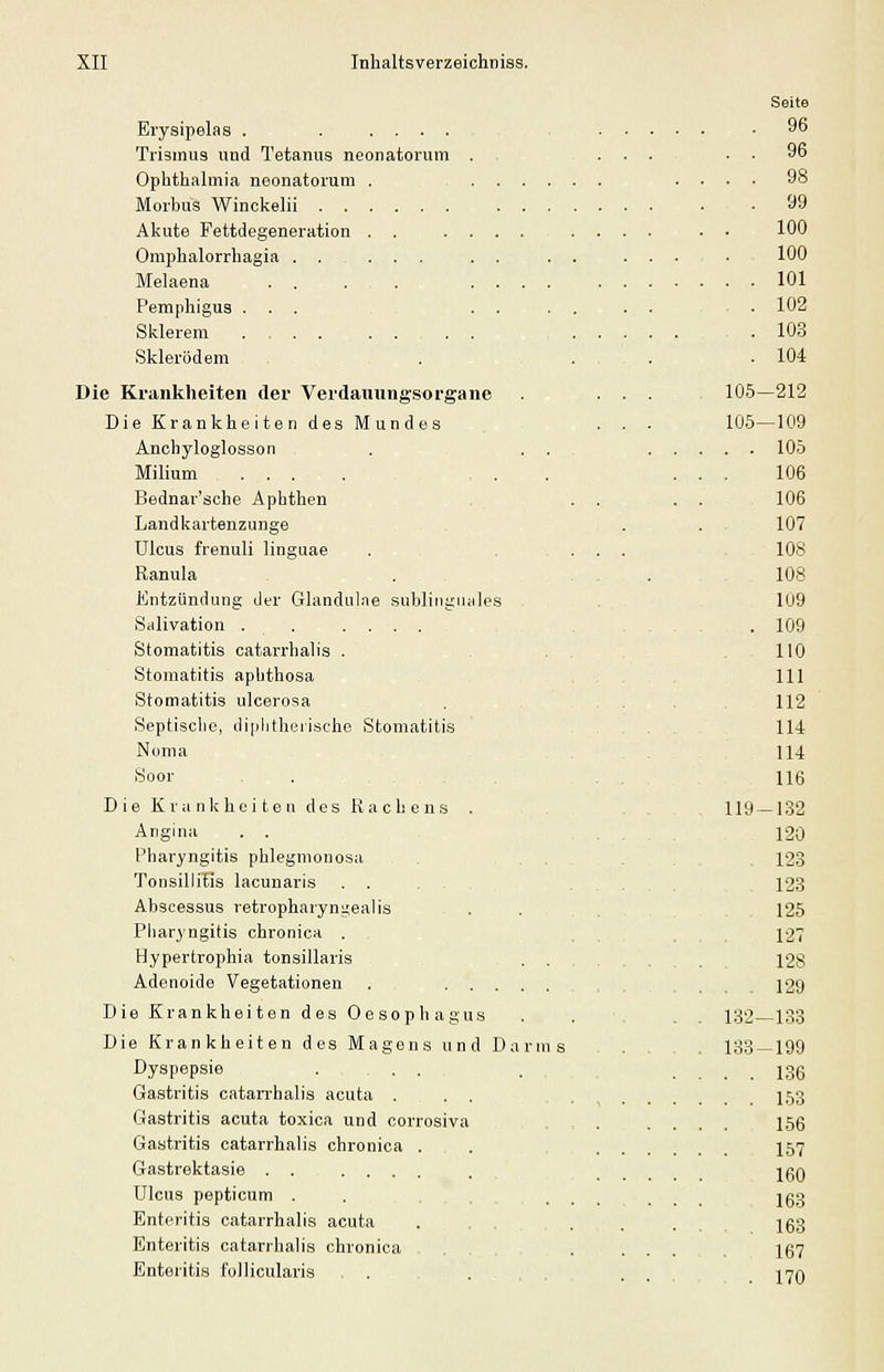 Eiysipelas . . .....,,. Trismus und Tetanus neonatorum ... Ophthalmia neonatorum . .... Morbus Winckelii ... Akute Fettdegeneration . . .... Omphalorrhagia . . ... . . Melaena . . ...... Pemphigus ... . . Sklerem .... . . . . Skierödem Die Krankheiten der Verdaxmngsorgane Die Krankheiten des Mundes Anchyloglosson . . . Milium .... Bednar'sche Aphthen Landkartenzunge Ulcus frenuli linguae Ranula Kntzündung der Glandulae subliiigiiales Salivation . . .... Stomatitis catarrhalis ... Stomatitis aphthosa , Stomatitis ulcerosa Septische, diplitheiischc Stomatitis Nonia Soor ... Die Kranlcheiten des Rachens . Angina Pharyngitis phlegmonosa Tonsillitis lacunaris . . . - , Abscessus retropharyni^ealis Pharyngitis chronica . Hypertrophia tonsillaris . . , Adenoide Vegetationen . Die Krankheiten des Oesophagus Die Krankheiten des Magens und Darms Dyspepsie . ... Gastritis catarrhalis acuta ... Gastritis acuta toxica und corrosiva Gastritis catarrhalis chronica . Gastrektasie ...... Ulcus pepticum . .... Enteritis catarrhalis acuta . . . Enteritis catarrhalis chronica Enteritis follicularis Seite . 96 . . 96 . . 98 . 99 100 100 . . 101 . 102 . 103 . 104 105-212 105—109 . . 105 106 106 107 108 108 109 . 109 110 111 112 114 114 116 119-1.32 120 123 123 125 127 128 . . 129 132—133 133-199 . . 136 . . 153 156 157 160 163 . 163 167 . 170