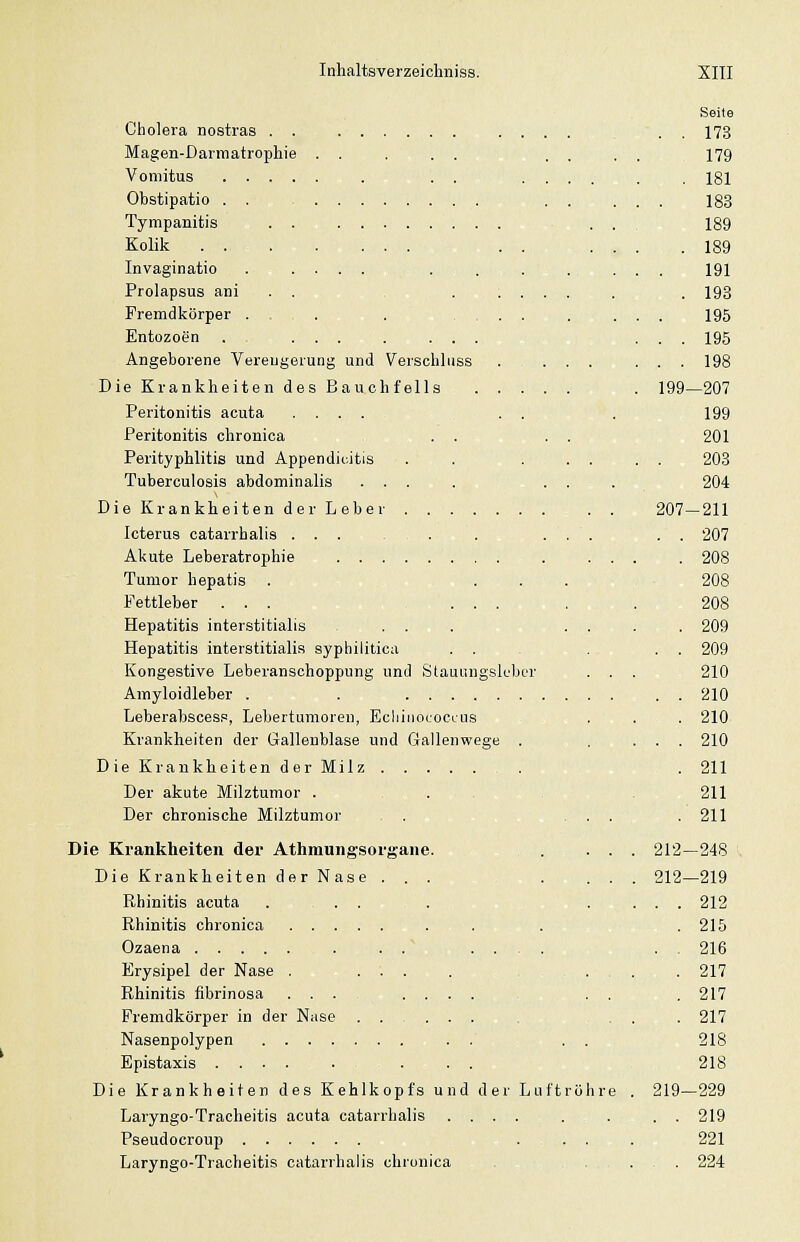 Cholera nostras . . Magen-Darmatrophie Vomitus .... Obstipatio . . Tympanitis . . Kolik ... Invaginatio Prolapsus ani . . Fremdkörper . Entozoen Angeborene Vereugerung und Verschluss Die Krankheiten des Bauchfells . . . Peritonitis acuta .... . . Peritonitis chronica . . Perityphlitis und Appendizitis Tuberculosis abdominalis ... DieKrankheitender Leber Icterus catarrhalis ... . . Akute Leberatrophie Tumor hepatis . - . . Pettleber ... ... Hepatitis interstitialis . . Hepatitis interstitialis syphilitica Kongestive Leberanschoppung und Stauungslubcr Amyloidleber . . Leberabscesp, Lebertumoren, Echinococcus Krankheiten der Gallenblase und Gallenwege . DieKraukheitenderMilz Der akute Milztumor . . . Der chronische Milztumor . , - Die Krankheiten dei* Athmungsorgane. Die Krankheiten der Nase . . . Rhinitis acuta Rhinitis chronica . , Ozaena Erysipel der Nase . Rhinitis fibrinosa . . Fremdkörper in der Nase Nasenpolypen . . . Epistaxis .... Die Krankheiten des Kehlkopfs und der Luftröhre Laryngo-Tracheitis acuta catarrhalis .... Pseudocroup . . . Laryngo-Tracheitis catarrhalis chronica . , , Seite . . 173 179 . 181 183 189 . 189 191 . 198 195 . . 195 . . 198 199—207 199 201 203 204 207-211 . . 207 . 208 208 208 209 209 210 210 210 210 211 211 211 212-248 V 212—219 212 215 216 217 217 217 218 218 219—229 . . 219 221 , . 224