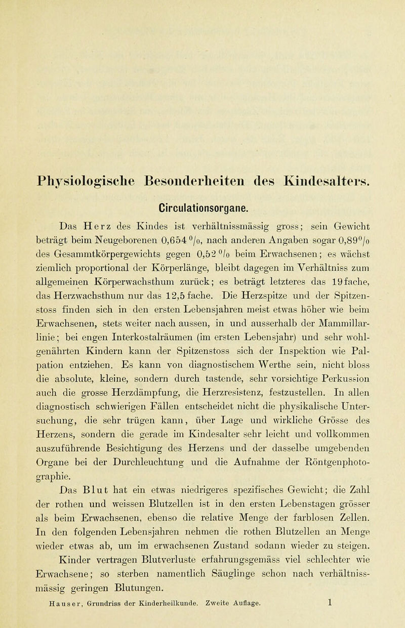 Physiologische Besonderheiten des Kindesalters. Circulationsorgane. Das Herz des Kindes ist verhältnissmässig gross; sein Gewicht beträgt beim Neugeborenen 0,654 /o, nach anderen Angaben sogar 0,89'^/o des Gesammtkörpergewichts gegen 0,52 /o beim Erwachsenen; es wächst ziemlich jsroportional der Körperlänge, bleibt dagegen im Verhältniss zum allgemeijien Körperwachsthimi zurück; es beträgt letzteres das 19fache, das Herzwachsthum nur das 12,5 fache. Die Herzspitze und der Spitzen- stoss finden sich in den ersten Lebensjahren meist etwas höher wie beim Erwachsenen, stets weiter nach aussen, in und ausserhalb der Mammillar- linie; bei engen Interkostalräumen (im ersten Lebensjahr) und sehr wohl- genährten Kindern kann der Spitzenstoss sich der Inspektion wie Pal- pation entziehen. Es kann von diagnostischem Werthe sein, nicht bloss die absolute, kleine, sondern durch tastende, sehr %'orsichtige Perkussion auch die grosse Herzdämpfung, die Herzresistenz, festzustellen. In allen diagnostisch schwierigen Fällen entscheidet nicht die physikalische Unter- suchung, die sehr trügen kann, über Lage und wirkliche Grösse des Herzens, sondern die gerade im Kindesalter sehr leicht und vollkommen auszuführende Besichtigung des Herzens und der dasselbe umgebenden Organe bei der Durchleuchtung und die Aufnahme der Röntgenphoto- graphie. Das Blut hat ein etwas niedrigeres si^ezifisches Gewicht; die Zahl der rothen und weissen Blutzellen ist in den ersten Lebenstagen grösser als beim Erwachsenen, ebenso die relative Menge der farblosen Zellen. In den folgenden Lebensjahren nehmen die rothen Blutzellen an Menge wieder etwas ab, um im erwachsenen Zustand sodann wieder zu steigen. Kinder vertragen Blutverluste erfahrungsgemäss viel schlechter wie Erwachsene; so sterben namentlich Säuglinge schon nach verhältniss- mässig geringen Blutungen.