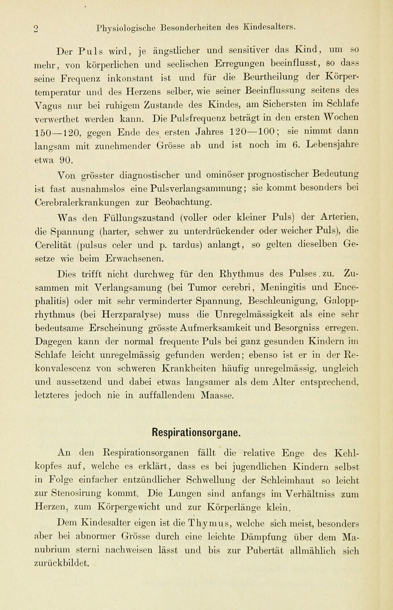 Der Puls wird, je ängstlicher und sensitiver das Kind, um so mehr, von körperlichen und seelischen Erregungen beeinflusst, so dass seine Frequenz inkonstant ist und für die Beurtheiiung der Körper- temperatur und des Herzens selber, wie seiner Beeinflussung seitens des Vagus nur bei ruhigem Zustande des Kindes, am Sichersten im Schlafe verwerthet werden kann. Die Pulsfrequenz beträgt in den ersten Wochen 150—120, gegen Ende des. ersten Jahres 120—100; sie nimmt dann langsam mit zunehmender Grösse ab und ist noch im 6. Lebensjahre etwa 90. Von grösster diagnostischer und ominöser prognostischer Bedeutung ist fast ausnahmslos eine Pulsverlangsammung; sie kommt besonders bei Cerebralerkrankungen zur Beobachtung. Was den Füllungszustand (voUer oder kleiner Puls) der Arterien, die Spannung (harter, schwer zu unterdrückender oder weicher Puls), die Cerelität (pulsus celer und p. tardus) anlangt, so gelten dieselben Ge- setze wie beim Erwachsenen. Dies trifft nicht durchweg für den Rhythmus des Pulses. zu. Zu- sammen mit Verlangsamung (bei Tumor cerebri, Meningitis und Ence- phalitis) oder mit sehr verminderter Spannung, Beschleunigung, Galopp- rhythmus (bei Herzparalyse) muss die Unregelmässigkeit als eine sehr bedeutsame Erscheinung grösste Aufmerksamkeit und Besorgniss erregen. Dagegen kann der normal frequente Puls bei ganz gesunden Kindern im Schlafe leicht unregelmässig gefunden werden; ebenso ist er in der Re- konvalescenz von schweren Krankheiten häufig unregelmässig, ungleich und aussetzend und dabei etwas langsamer als dem Alter entsprechend, letzteres jedoch nie in auffallendem Maasse. Respirationsorgane. An den Respirationsorganen fällt die relative Enge des Kehl- kopfes auf, welche es erklärt, dass es bei jugendlichen Kindern selbst in Folge einfacher entzündlicher Schwellung der Schleimhaut so leicht zur Stenosirung kommt. Die Lungen sind anfangs im Verhältniss zum Herzen, zum Körpergewicht und zur Körperlänge klein. Dem Kindesalter eigen ist die Thymus, welche sich meist, besonders aber bei abnormer Grösse durch eine leichte Dämpfung über dem Ma- nubrium sterni nachweisen lässt und bis zur Pubertät allmählich sich zurückbildet.