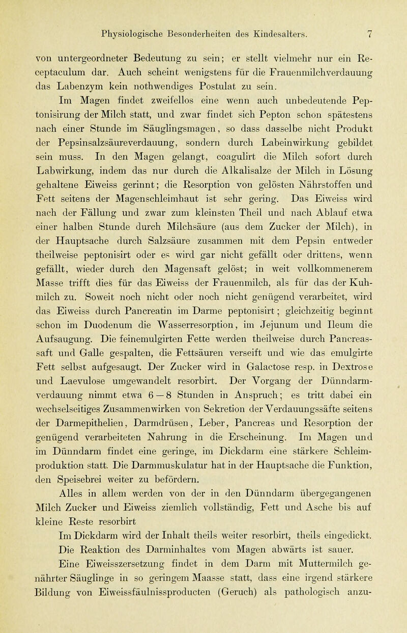 von untergeordneter Bedeutung zu sein; er stellt vielmehr nur ein Re- ceptaculum dar. Auch scheint wenigstens für die Frauenmilch Verdauung das Labenzym kein nothwendiges Postulat zu sein. Im Magen findet zweifellos eine wenn auch unbedeutende Pep- tonisirung der Milch statt, und zwar findet sich Pepton schon spätestens nach einer Stunde im Säuglingsmagen, so dass dasselbe nicht Produkt der Pepsinsalzsäureverdauung, sondern durch Labeinwirkung gebildet sein muss. In den Magen gelangt, coagulirt die Milch sofort durch Labwirkung, indem das nur durch die Alkalisalze der Milch in Lösung gehaltene Eiweiss gerinnt; die Resorption von gelösten Nährstoffen und Fett seitens der Magenschleimhaut ist sehr gering. Das Eiweiss wird nach der Fällung und zwar zum kleinsten Theil und nach Ablauf etwa einer halben Stunde durch Milchsäure (aus dem Zucker der Milch), in der Hauptsache durch Salzsäure zusammen mit dem Pepsin entweder theilweise peptonisirt oder es wird gar nicht gefällt oder drittens, wenn gefällt, wieder durch den Magensaft gelöst; in weit vollkommenerem Masse trifft dies für das Eiweiss der Frauenmilch, als für das der Kuh- milch zu. Soweit noch nicht oder noch nicht genügend verarbeitet, wird das Eiweiss durch Pancreatin im Darme peptonisirt; gleichzeitig beginnt schon im Duodenum die Wasserresorption, im Jejunum und Ileum die Aufsaugung. Die feinemulgirten Fette werden theilweise durch Pancreas- saft und Galle gespalten, die Fettsäuren verseift und wie das emulgirte Fett selbst aufgesaugt. Der Zucker wird in Galactose resp. in Dextrose und Laevulose umgewandelt resorbirt. Der Vorgang der Dünndarm- verdauung nimmt etwa 6 — 8 Stunden in Anspruch; es tritt dabei ein wechselseitiges Zusammenwirken von Sekretion der Verdauungssäfte seitens der Darmepithelien, Darmdrüsen, Leber, Pancreas und Resorption der genügend verarbeiteten Nahrung in die Erscheinung. Im Magen und im Dünndarm findet eine geringe, im Dickdarm eine stärkere Schleim- produktion statt. Die Darmmuskulatur hat in der Hauptsache die Funktion, den Speisebrei weiter zu befördern. Alles in allem werden von der in den Dünndarm übergegangenen Milch Zucker und Eiweiss ziemlich vollständig, Fett und Asche bis auf kleine Reste resorbirt Im Dickdarm wird der Inhalt theils weiter resorbirt, theils eingedickt. Die Reaktion des Darminhaltes vom Magen abwärts ist sauer. Eine Eiweisszersetzung findet in dem Darm mit Muttermilch ge- nährter Säuglinge in so geringem Maasse statt, dass eine irgend stärkere Bildung von Eiweissfäulnissproducten (Geruch) als pathologisch anzu-