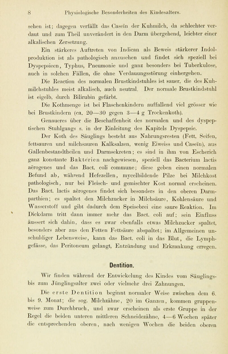 sehen ist; dagegen verfällt das Case'in der Kuhmilch, da schlechter ver- daut und zum Theil unverändert in de)i Darm übergehend, leichter einer alkalischen Zersetzung. Ein stärkeres Auftreten von Indican als Beweis stärkerer Indol- produktion ist als pathologisch anzusehen und findet sich speziell bei Dyspepsieen, Typhus, Pneumonie und ganz besonders bei Tuberkulose, auch in solchen Fällen, die ohne Verdauungsstörung einhergehen. Die Reaction des normalen Brustkindstuhles ist sauer, die des Kuh- milchstuhles meist alkalisch, auch neutral. Der normale Brustkindstuhl ist eigelb, durch Bilirubin gefärbt. Die Kothmenge ist bei Flaschenkindern auffallend viel grösser wie bei Brustkindern (ca. 20—30 gegen 3—4 g Trockenkoth). Genaueres über die Beschaffenheit des normalen und des dyspep- tischen Stuhlgangs s. in der Einleitung des Kapitels Dyspepsie. Der Koth des Säuglings besteht aus Nahrungsresten (Fett, Seifen, fettsauren und milchsauren Kalksalzen, wenig Eiweiss und Case'in), aus Gallenbestandtheilen und Darmsekreten ; es sind in ihm von Escherich ganz konstante Bakterien nachgewiesen, speziell das Bacterium lactis aerogenes und das Bact. coli commune; diese geben einen normalen Befund ab, während Hefezellen, mycelbildende Pilze bei Milchkost pathologisch, nur bei Fleisch- und gemischter Kost normal erscheinen. Das Bact. lactis aerogenes findet sich besonders in den oberen Darni- parthien; es spaltet den Milchzucker in Milchsäure, Kohlensäure und Wasserstoff und gibt dadurch dem Speisebrei eine saure Reaktion. Im Dickdarm tritt dann immer mehr das Bact. coli auf; sein Einfluss äussert sich dahin, dass es zwar ebenfalls etwas Milchzucker spaltet, besonders aber aus den Fetten Fettsäure abspaltet; im Allgemeinen un- schuldiger Lebensweise, kann das Bact. coli in das Blut, die Lymph- gefässe, das Peritoneum gelangt, Entzündung und Erkrankung erregen. Dentition. Wir finden während der Entwickelung des Kindes vom Säua:lings- bis zum Jünglingsalter zwei oder vielmehr drei Zahnungen. Die erste Dentition beginnt normaler Weise zwischen dem 6. bis 9. Monat; die sog. Milchzähne, 20 im Ganzen, kommen gruppen- weise zum Durchbruch, und zwar erscheinen als erste Gruppe in der Regel die beiden unteren mittleren Schneidezähne, 4—6 Wochen später die entsprechenden oberen, nach wenigen Wochen die beiden oberen