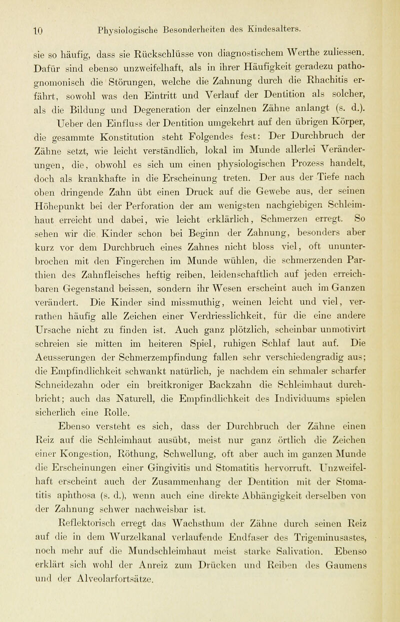 sie so häufig, dass sie Rückschlüsse von diagnostischem Werthe zuliessen. Dafür sind ebenso unzweifelhaft, als in ihrer Häufigkeit geradezu patho- gnomonisch die Störungen, welche die Zahnung durch die Rhachitis er- fährt, sowohl was den Eintritt und Verlauf der Dentition als solcher, als die Bildung und Degeneration der einzelnen Zähne anlangt (s. d.). lieber den Einfluss der Dentition umgekehrt auf den übrigen Körper, die gesammte Konstitution steht Folgendes fest: Der Durchbruch der Zähne setzt, wie leicht verständlich, lokal im Munde allerlei Veränder- ungen, die, obwohl es sich um einen physiologischen Prozess handelt, doch als krankhafte in die Erscheinung treten. Der aus der Tiefe nach oben dringende Zahn übt einen Druck auf die Gewebe aus, der seinen Höhepunkt bei der Perforation der am wenigsten nachgiebigen Schleim- haut erreicht und dabei, wie leicht erklärlich, Schmerzen erregt. So .sehen wir die Kinder schon bei Beginn der Zahnung, besonders aber kurz vor dem Durchbruch eines Zahnes nicht bloss viel, oft ununter- brochen mit den Fingerchen im Munde wühlen, die schmerzenden Par- thien des Zahnfleisches heftig reiben, leidenschaftlich auf jeden erreich- baren Gegenstand beissen, sondern ihr Wesen erscheint auch im Ganzen verändert. Die Kinder sind missmuthig, weinen leicht und viel, ver- rathen häufig alle Zeichen einer Verdriesslichkeit, für die eine andere Ursache nicht zu finden ist. Auch ganz plötzlich, scheinbar unmotivirt schreien sie mitten im heiteren Spiel, ruhigen Schlaf laut auf. Die Aeusserungen der Schmerzempfindung fallen sehr verschiedengradig aus; die Empfindlichkeit schwankt natürlich, je nachdem ein schmaler scharfer Schneidezahn oder ein breitkroniger Backzahn die Schleimhaut durch- bricht; auch das Naturell, die Empfindlichkeit des Individuums spielen sicherlich eine Rolle. Ebenso versteht es sich, dass der Durchbruch der Zähne einen Reiz auf die Schleimhaut ausübt, meist nur ganz örtlich die Zeichen einer Kongestion, Röthung, Schwellung, oft aber auch im ganzen Munde die Erscheinungen einer Gingivitis und Stomatitis hervorruft. Unzweifel- haft erscheint auch der Zusammenhang der Dentition mit der Stoma- titis aphthosa (s. d.), wenn auch eine direkte Abhängigkeit derselben von der Zahnung schwer nachw-eisbar ist. Reflektorisch erregt das Wachsthuni der Zähne durcli seineu Reiz auf die in dem Wurzelkanal verlaufende Endfaser des Trigeminusastes, noch mehr auf die Mundschleimhaut meist starke Salivation. Ebenso erklärt sich wohl der Anreiz zum Drücken und Reiben des Gaumens und der Alveolarfortsätze.