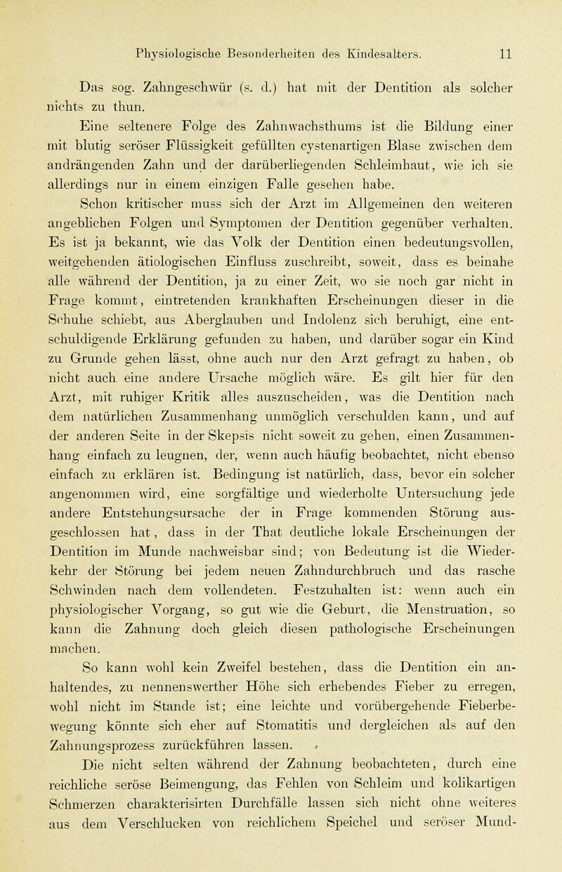 Das sog. Zahngesehwür (s. d.) hat mit der Dentition als solcher nichts zu tliun. Eine seltenere Folge des Zahnwachsthums ist die Bildung einer mit blutig seröser Flüssigkeit gefüllten cystenartigen Blase zwischen dem andrängenden Zahn und der darüberliegenden Schleimhaut, wie ich sie allerdings nur iu einem einzigen Falle gesehen habe. Schon kritischer muss sich der Arzt im Allgemeinen den weiteren angeblichen Folgen und Symptomen der Dentition gegenüber verhalten. Es ist ja bekannt, wie das Volk der Dentition einen bedeutungsvollen, weitgehenden ätiologischen Einfluss zuschreibt, soweit, dass es beinahe alle während der Dentition, ja zu einer Zeit, wo sie noch gar nicht in Frage kommt, eintretenden krankhaften Erscheinungen dieser in die Schuhe schiebt, aus Aberglauben und Indolenz sich beruhigt, eine ent- schuldigende Erklärung gefunden zu haben, und darüber sogar ein Kmd zu Grunde gehen lässt, ohne auch nur den Arzt gefragt zu haben, ob nicht auch eine andere Ursache möglich wäre. Es gilt hier für den Arzt, mit ruhiger Kritik alles auszuscheiden, was die Dentition nach dem natürlichen Zusammenhang unmöglich verschulden kann, und auf der anderen Seite in der Skepsis nicht soweit zu gehen, einen Zusammen- hang einfach zu leugnen, der, wenn auch häufig beobachtet, nicht ebenso einfach zu erklären ist. Bedingung ist natürlich, dass, bevor ein solcher angenommen wird, eine sorgfältige und wiederholte Untersuchung jede andere Entstehungsursache der in Frage kommenden Störung aus- geschlossen hat, dass in der That deutliche lokale Erscheinungen der Dentition im Munde nachweisbar sind; von Bedeutung ist die Wieder- kehr der Störung bei jedem neuen Zahndurchbruch und das rasche Schwinden nach dem vollendeten. Festzuhalten ist: wenn auch ein physiologischer Vorgang, so gut wie die Geburt, die Menstruation, so kann die Zahnung doch gleich diesen pathologische Erscheinungen machen. So kann wohl kein Zweifel bestehen, dass die Dentition ein an- haltendes, zu nennenswerther Höhe sich erhebendes Fieber zu erregen, wohl nicht im Stande ist; eine leichte und vorübergehende Fieberbe- wegung könnte sich eher auf Stomatitis und dergleichen als auf den Zahnungsprozess zurückführen lassen. Die nicht selten während der Zahnung beobachteten, durch eine reichliche seröse Beimengung, das Fehlen von Schleim und kolikartigen Schmerzen charakterisirten Durchfälle lassen sich nicht ohne weiteres aus dem Verschlucken von reichlichem Speichel und seröser Mund-