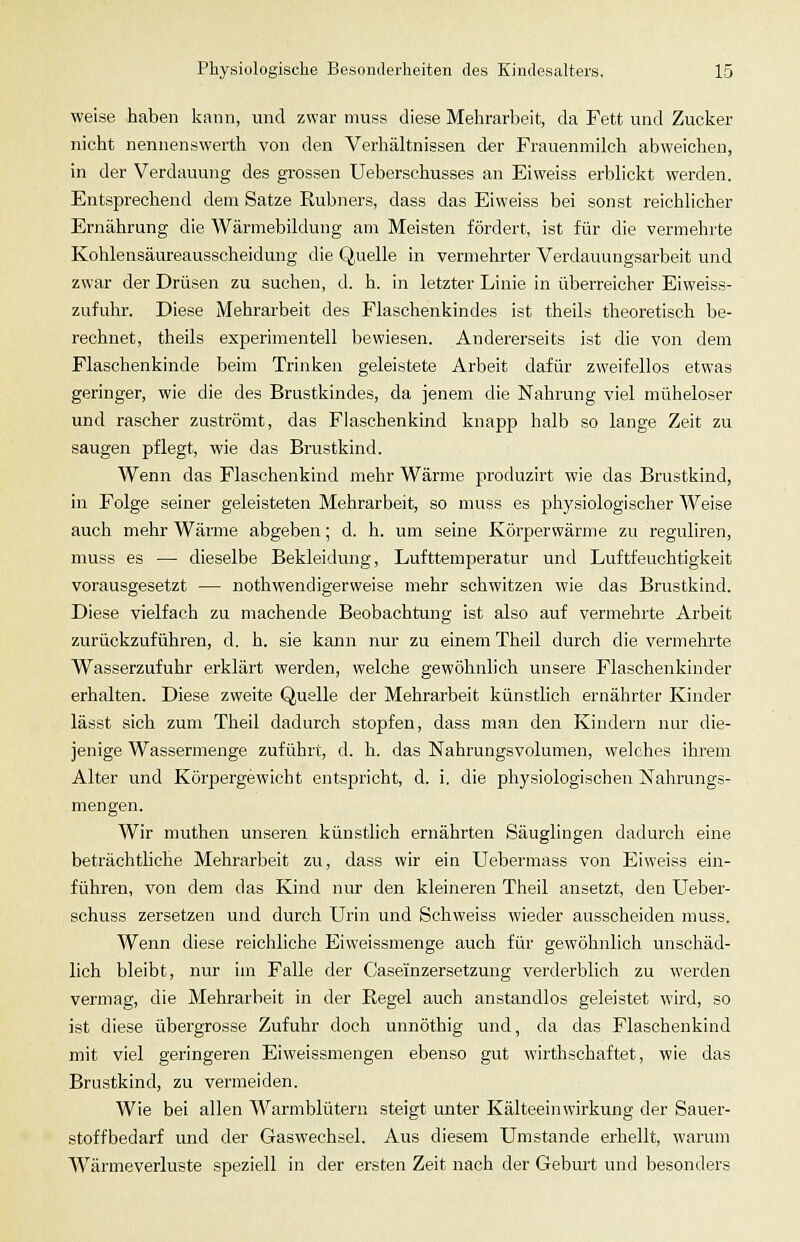 weise haben kann, und zwar muss diese Mehrarbeit, da Fett und Zucker nicht nennenswerth von den Verhältnissen d«r Frauenmilch abweichen, in der Verdauung des grossen Ueberschusses an Eiweiss erblickt werden. Entsprechend dem Satze Rubners, dass das Eiweiss bei sonst reichlicher Ernährung die Wärmebildung am Meisten fördert, ist für die vermehrte Kohlensäureausscheidung die Quelle in vermehrter Verdauungsarbeit und zwar der Drüsen zu suchen, d. h. in letzter Linie in überreicher Eiweiss- zufuhr. Diese Mehrarbeit des Flaschenkindes ist theils theoretisch be- rechnet, theils experimentell bewiesen. Andererseits ist die von dem Flaschenkinde beim Trinken geleistete Arbeit dafür zweifellos etwas geringer, wie die des Brustkindes, da jenem die Nahrung viel müheloser und rascher zuströmt, das Flaschenkind knapp halb so lange Zeit zu saugen pflegt, wie das Brustkind. Wenn das Flaschenkind mehr Wärme prochizirt wie das Brustkind, in Folge seiner geleisteten Mehrarbeit, so muss es physiologischer Weise auch mehr Wärme abgeben; d. h. um seine Körperwärme zu reguliren, muss es — dieselbe Bekleidung, Lufttemperatur und Luftfeuchtigkeit vorausgesetzt — nothwendigerweise mehr schwitzen wie das Brustkind. Diese vielfach zu machende Beobachtung ist also auf vermehrte Arbeit zurückzuführen, d. h. sie kann nur zu einem Theil durch die vermehrte Wasserzufuhr erklärt werden, welche gewöhnlich unsere Flaschenkinder erhalten. Diese zweite Quelle der Mehrarbeit künstlich ernährter Kinder lässt sich zum Theil dadurch stopfen, dass man den Kindern nur die- jenige Wassermenge zuführt, d. h. das Nahrungsvolumen, welches ihrem Alter und Körpergewicht entspricht, d. i. die physiologischen Nahrungs- mengen. Wir muthen unseren künstlich ernährten Säuglingen dadurch eine beträchtliche Mehrarbeit zu, dass wir ein Uebermass von Eiweiss ein- führen, von dem das Kind nur den kleineren Theil ansetzt, den Ueber- schuss zersetzen und durch Urin und Schweiss wieder ausscheiden muss. Wenn diese reichliche Eiweissmenge auch für gewöhnlich unschäd- lich bleibt, nur im Falle der Caseinzersetzung verderblich zu werden vermag, die Mehrarbeit in der Regel auch anstandlos geleistet wird, so ist diese übergrosse Zufuhr doch unnöthig und, da das Flaschenkind mit viel geringeren Eiweissmengen ebenso gut wirthschaftet, wie das Brustkind, zu vermeiden. Wie bei allen Warmblütern steigt unter Kälteeinwirkung der Sauer- stoffbedarf und der Gaswechsel. Aus diesem Umstände erhellt, warum W^ärmeverluste speziell in der ersten Zeit nach der Gebm-t und besonders