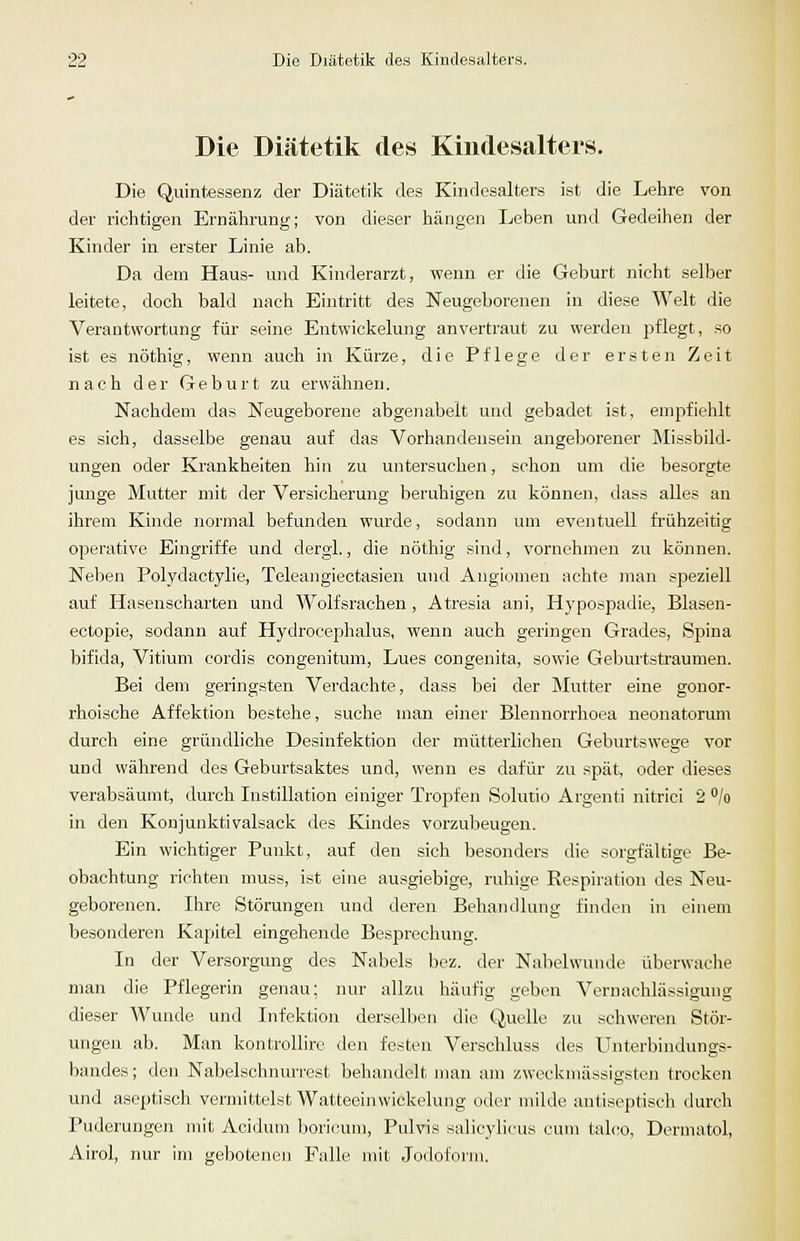 Die Diätetik des Kindesalters. Die Quintessenz der Diätetik des Kindesalters ist die Lehre von der richtigen Ernährung; von dieser hängen Leben und Gedeihen der Kinder in erster Linie ab. Da dem Haus- und Kinderarzt, wenn er die Geburt nicht selber leitete, doch bald nach Eintritt des Neugeborenen in diese Welt die Verantwortung für seine Entwickelung anvertraut zu werden pflegt, so ist es nöthig, wenn auch in Kürze, die Pflege der ersten Zeit nach der Geburt zu erwähnen. Naclidem das Neugeborene abgenabelt und gebadet ist, empfiehlt es sich, dasselbe genau auf das Vorhandensein angeborener Missbild- ungen oder Krankheiten hin zu untersuchen, schon um die besorgte junge Mutter mit der Versicherung beruhigen zu können, dass alles an ihrem Kinde normal befunden wurde, sodann um eventuell frühzeitig operative Eingriffe und dergl., die nöthig sind, vornehmen zu können. Neben Polydactylie, Teleangiectasien und Angiomen achte man speziell auf Hasenscharten und Wolfsrachen, Atresia ani, H3'pospadie, Blasen- ectopie, sodann auf Hydroceplialus, wenn auch geringen Grades, Spina bifida, Vitium cordis congenitum, Lues congenita, sowie Geburtstraumen. Bei dem geringsten Verdachte, dass bei der Mutter eine gonor- rhoische Affektion bestehe, suche man einer Blennorrhoea neonatorum durch eine gründliche Desinfektion der mütterlichen Geburtswege vor und während des Geburtsaktes und, wenn es dafür zu spät, oder dieses verabsäumt, durch Instillation einiger Tropfen Solutio Argenti nitrici 2 /o in den Koujunktivalsack des Kindes vorzubeugen. Ein wichtiger Punkt, auf den sich besonders die sorgfältige Be- obachtung richten muss, ist eine ausgiebige, ruhige Respiration des Neu- geborenen. Ihre Störungen und deren Behandlung finden in einem besonderen Kapjitel eingehende Besprechung. In der Versorgung des Nabels bez. der Nabelwunde überwache man die Pflegerin genau; nur allzu häufig geben Vernachlässigung dieser Wunde und Infektion derselben die Quelle zu schweren Stör- ungen ab. Man kontrollire den festen Verschluss des Uuterbindungs- bandes; den Nabelschnurrost behandelt man am zweckmässigsten trocken und aseptisch vermittelst Watteeinwickelung oder milde antiseptiseh durch Puderungen mit Acidum boricum. Pulvis salicylicus cum talno, Dermatol, Airol, nur im gebotenen Falle mit Jodoform.