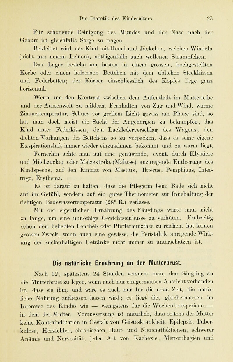 Für schonende Reinigung des Mundes und der Nase nach der Geburt ist gleichfalls Sorge zu tragen. Bekleidet wird das Kind mit Hemd und Jäckchen, weichen Windeln (nicht aus neuem Leinen), nöthigenfalls auch wollenen Strümpfchen. Das Lager bestehe am besten in einem grossen, hochgestellten Korbe oder einem hölzernen Bettchen mit dem üblichen Steckkissen und Federbetten; der Körper einschliesslich des Kopfes liege ganz horizontal. Wenn, um den Kontrast zwischen dem Aufenthalt im Mutterleibe und der Aussenwelt zu mildern, Fernhalten von Zug und Wind, warme Zimmertemperatur, Schutz vor grellem Licht gewiss am Platze sind, so hat man doch meist die Sucht der Angehörigen zu bekämpfen, das Kind unter Federkissen, dem Lacklederverschlag des W^agens, den dichten Vorhängen des Bettchens so zu verpacken, dass es seine eigene Exspirationsluft immer wieder einzuathmen bekommt und zu warm liegt. Fernerhin achte man auf eine genügende, event. durch Klystiere und Milchzucker oder Malzextrakt (Maltose) anzuregende Entleerung des Kindspechs, auf den Eintritt von Mastitis, Ikterus, Pemjihigus, Inter- trigo, Erythema. Es ist darauf zu halten, dass die Pflegerin beim Bade sich nicht auf ihr Gefühl, sondern auf ein gutes Thermometer zur Innehaltung der richtigen Badewassertemperatur (28 R.) verlasse. Mit der eigentlichen Ernährung des Säuglings warte man nicht zu lange, um eine unnöthige Gewichtseinbusse zu verhüten. Frühzeitig schon den beliebten Fenchel- oder Pfefferminzthee zu reichen, hat keinen grossen Zweck, wenn auch eine gewisse, die Peristaltik anregende Wirk- ung der zuckerhaltigen Getränke nicht immer zu unterschätzen ist. Die natürliche Ernährung an der Mutterbrust. Nach 12, spätestens 24 Stunden versuche man, den Säugling an die Mutterbrust zu legen, wenn auch nur einigermassen Aussicht vorhanden ist, dass sie ihm, und wäre es auch nur für die erste Zeit, die natür- liche Nahrung zufliessen lassen wird; es liegt dies gleichermassen im Interesse des Kindes wie — wenigstens für die Wochenbettsperiode — in dem der Mutter. Voraussetzung ist natürlich, dass seitens der Mutter keine Kontraindikation in Gestalt von Geisteskrankheit, Epilepsie, Tuber- kulose, Herzfehler, chronischen Haut- und Nierenaffektionen, schwerer Anämie und Nervosität, jeder Art von Kachexie, Metrorrhagien und