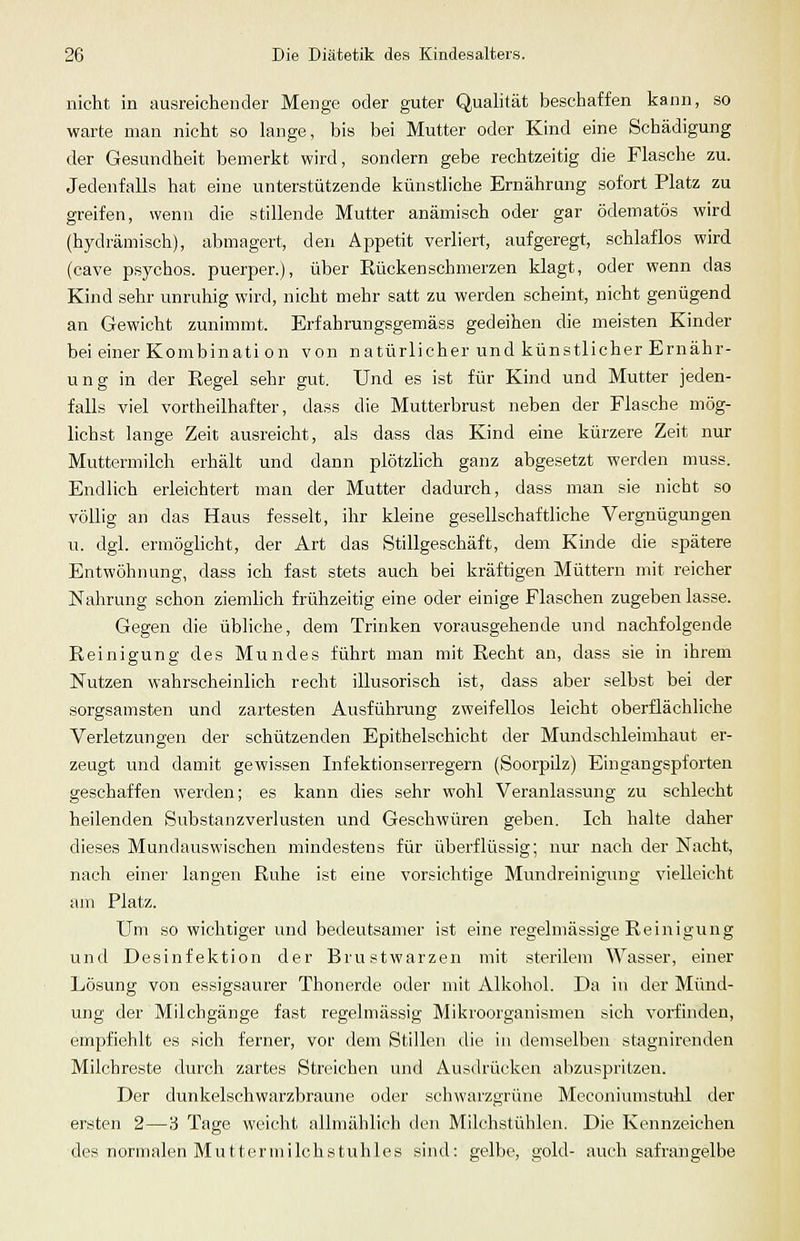 nicht in ausreichender Menge oder guter Qualität beschaffen kann, so warte man nicht so lange, bis bei Mutter oder Kind eine Schädigung der Gesundheit bemerkt wird, sondern gebe rechtzeitig die Flasche zu. Jedenfalls hat eine unterstützende künstliche Ernährung sofort Platz zu greifen, wenn die stillende Mutter anämisch oder gar ödematös wird (hydrämisch), abmagert, den Appetit verliert, aufgeregt, schlaflos wird (cave psycbos. puerper.), über Eückenschmerzen klagt, oder wenn das Kind sehr unruhig wird, nicht mehr satt zu werden scheint, nicht genügend an Gewicht zunimmt. Erfahrungsgemäss gedeihen die meisten Kinder bei einer Kombinati on von natürlicher und künstlicher Ernähr- ung in der Regel sehr gut. Und es ist für Kind und Mutter jeden- falls viel vortheilhafter, dass die Mutterbrust neben der Flasche mög- lichst lange Zeit ausreicht, als dass das Kind eine kürzere Zeit nur Muttermilch erhält und dann plötzlich ganz abgesetzt werden muss. Endlich erleichtert man der Mutter dadurch, dass man sie nicht so völlig an das Haus fesselt, ihr kleine gesellschaftliche Vergnügungen u. dgl. ermöglicht, der Art das Stillgeschäft, dem Kinde die spätere Entwöhnung, dass ich fast stets auch bei kräftigen Müttern mit reicher Nahrung schon ziemlich frühzeitig eine oder einige Flaschen zugeben lasse. Gegen die übliche, dem Trinken vorausgehende und nachfolgende Reinigung des Mundes führt man mit Recht an, dass sie in ihrem Nutzen wahrscheinlich recht illusorisch ist, dass aber selbst bei der sorgsamsten und zartesten Ausführung zweifellos leicht oberflächliche Verletzungen der schützenden Epithelschicht der Mundschleimhaut er- zeugt und damit gewissen Infektionserregern (Soorpilz) Eingangspforten geschaffen werden; es kann dies sehr wohl Veranlassung zu schlecht heilenden Substanzverlusten und Geschwüren geben. Ich halte daher dieses Mundauswischen mindestens für überflüssig; nur nach der Nacht, nach einer langen Ruhe ist eine vorsichtige Mundreinigung vielleicht am Platz. Um so wichtiger und bedeutsamer ist eine regelmässige Reinigung und Desinfektion der Brustwarzen mit sterilem Wasser, einer Lösung von essigsaurer Thonerde oder mit Alkohol. Da in der Münd- ung der Milchgänge fast regelmässig Mikroorganismen sich vorfinden, empfiehlt es sich ferner, vor dem Stillen die in demselben stagnirenden Milcbreste durch zartes Streichen und Ausdrücken abzuspritzen. Der dunkelschwarzbraune oder schwarzgrüne Meconiumstulil der ersten 2—3 Tage weicht allmählich den Milchstühlen. Die Kennzeichen des normalen Muttermilchstuhles sind: gelbe, gold- auch safrangelbe