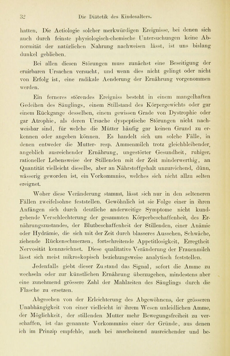 hatten. Die Aetiologie solcher merkwürdigen Ereignisse, Isei denen sich auch durch feinste physiologisch-chemische Untersuchungen keine Ab- normität der natürlichen Nahrung nachweisen lässt, ist uns bislang dunkel geblieben. Bei allen diesen Störungen muss zunächst eine Beseitigung der eruirbaren Ursachen versucht, und wenn dies nicht gelingt oder nicht von Erfolg ist, eine radikale Aenderung der Ernährung vorgenommen werden. Ein ferneres störendes Ereigniss besteht in einem mangelhaften Gedeihen des Säuglings, einem Stillstand des Körpergewichts oder gar einem Rückgange desselben, einem gewissen Grade von Dystrophie oder gar Atrophie, als deren Ursache dyspeptische Störungen nicht nach- weisbar sind, für welche die Mütter häufig gar keinen Grund zu er- kennen oder angeben können. Es handelt sich um solche Fälle, in denen entweder die Mutter- resp. Ammenmilch trotz gleichbleibender, angeblich ausreichender Ernährung, ungestörter Gesundheit, ruhiger, rationeller Lebensweise der Stillenden mit der Zeit minderwerthig, an Quantität vielleicht dieselbe, aber an Nährstoffgehalt unzureichend, dünn, wässerig geworden ist, ein Vorkommniss, welches sich nicht allzu selten ereignet. Woher diese Veränderung stammt, lässt sich nur in den selteneren Fällen zweifelsohne feststellen. Gewöhnlich ist sie Folge einer in ihren Anfängen sich durch deutliche anderweitige Symptome nicht kund- gebende Verschlechterung der gesammten Körperbeschaffenheit, des Er- nährungszustandes, der Blutbeschaffenheit der Stillenden, einer Anämie oder Hydrämie, die sich mit der Zeit durch blasseres Aussehen, Schwäche, ziehende Rückenschmerzen, fortschreitende Appetitlosigkeit, Erregtheit Nervosität kennzeichnet. Diese qualitative Veränderung der Frauenmilch lässt sich meist mikroskopisch beziehungsweise analytisch feststellen. Jedenfalls giebt dieser Zustand das Signal, sofort die Amme zu wechseln oder zur künstlichen Ernährung überzugehen, mindestens aber eine zunehmend grössere Zahl der Mahlzeiten des Säuglings durch die Flasche zu ersetzen. Abgesehen von der Erleichterung des Abgewöhnens, der grösseren Unabhängigkeit von einer vielleicht in ihrem Wesen unleidlichen Amme, der Möglichkeit, der stillenden Mutter mehr Bewegungsfreiheit zu ver- schaffen, ist das genannte Vorkommniss einer der Gründe, aus denen ich im Prinzip empfehle, auch bei anscheinend ausreichender und be-