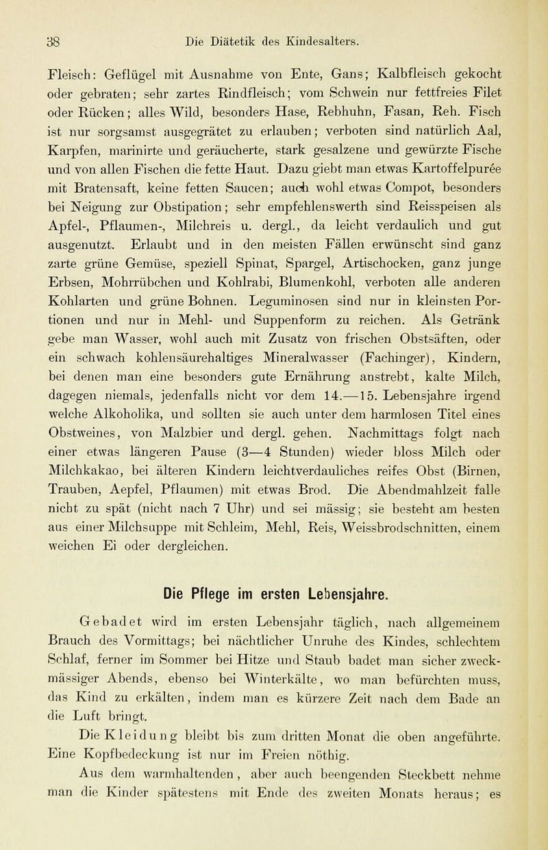 Fleisch: Geflügel mit Ausnahme von Ente, Gans; Kalbfleisch gekocht oder gebraten; sehr zartes Rindfleisch; vom Schwein nur fettfreies Filet oder Rücken; alles Wild, besonders Hase, Rebhuhn, Fasan, Reh. Fisch ist nur sorgsamst ausgegrätet zu erlauben; verboten sind natürlich Aal, Karpfen, marinirte und geräucherte, stark gesalzene und gewürzte Fische und von allen Fischen die fette Haut. Dazu giebt man etwas Kartoffelpüree mit Bratensaft, keine fetten Saucen; aucii wohl etwas Compot, besonders bei Neigung zur Obstipation; sehr empfehlenswerth sind Reisspeisen als Apfel-, Pflaumen-, Milchreis u. dergl., da leicht verdaulich und gut ausgenutzt. Erlaubt und in den meisten Fällen erwünscht sind ganz zarte grüne Gemüse, speziell Spinat, Spargel, Artischocken, ganz junge Erbsen, Mohrrübchen und Kohlrabi, Blumenkohl, verboten alle anderen Kohlarten und grüne Bohnen. Leguminosen sind nur in kleinsten Por- tionen und nur in Mehl- und Suppenform zu reichen. Als Getränk gebe man Wasser, wohl auch mit Zusatz von frischen Obstsäften, oder ein schwach kohlensäurehaltiges Mineralwasser (Fachinger), Kindern, bei denen man eine besonders gute Ernährung anstrebt, kalte Milch, dagegen niemals, jedenfalls nicht vor dem 14.— 1 5. Lebensjahre irgend welche Alkoholika, und sollten sie auch unter dem harmlosen Titel eines Obstweines, von Malzbier und dergl. gehen. Nachmittags folgt nach einer etwas längeren Pause (3—4 Stunden) wieder bloss Milch oder Milchkakao, bei älteren Kindern leichtverdauliches reifes Obst (Birnen, Trauben, Aepfel, Pflaumen) mit etwas Brod. Die Abendmahlzeit falle nicht zu spät (nicht nach 7 Uhr) und sei massig; sie besteht am besten aus einer Milchsuppe mit Schleim, Mehl, Reis, Weissbrodschnitten, einem weichen Ei oder dergleichen. Die Pflege im ersten Lebensjahre. Gebadet wird im ersten Lebensjahr täglich, nach allgemeinem Brauch des Vormittags; bei nächtlicher Unruhe des Kindes, schlechtem Schlaf, ferner im Sommer bei Hitze und Staub badet man sicher zweck- mässiger Abends, ebenso bei Winterkälte, wo man befürchten muss, das Kind zu erkälten, indem man es kürzere Zeit nach dem Bade an die Luft bringt. Die Kleidung bleibt bis zum dritten Monat die oben angeführte. Eine Kopfbedeckung ist nur im Freien nöthig. Aus dem warmhaltenden , aber auch beengenden Steckbett nehme man die Kinder spätestens mit Ende des zweiten Monats heraus; es