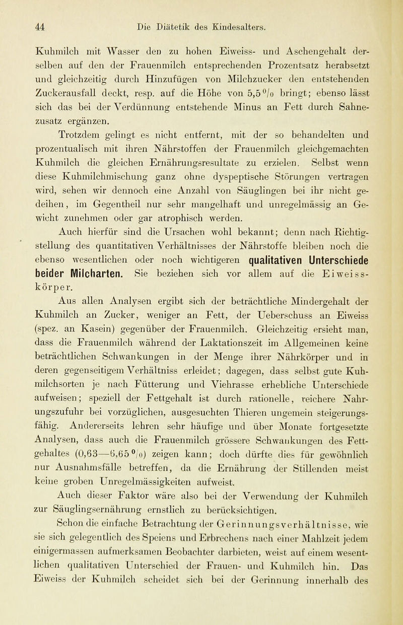 Kuhmilch mit Wasser den zu hohen Eiweiss- und Aschengehalt der- selben auf den der Frauenmilch entsprechenden Prozentsatz herabsetzt und gleichzeitig durch Hinzufügen von Milchzucker den entstehenden ZuckerausfaU deckt, resp. auf die Höhe von 5,5/o bringt; ebenso lässt sich das bei der Verdünnung entstehende Minus an Fett durch Sahne- zusatz ergänzen. Trotzdem gelingt es nicht entfernt, mit der so behandelten und prozentualisch mit ihren Nährstoffen der Frauenmilch gleichgemachten Kuhmilch die gleichen Ernährungsresultate zu erzielen. Selbst wenn diese Kuhmilchmischung ganz ohne dyspeptische Störungen vertragen wird, sehen wir dennoch eine Anzahl von Säuglingen bei ihr nicht ge- deihen , im Gegentheil nur sehr mangelhaft und unregelmässig an Ge- wicht zunehmen oder gar atrophisch werden. Auch hierfür sind die Ursachen wohl bekannt; denn nach Richtig- stellung des quantitativen Verhältnisses der Nährstoffe bleiben noch die ebenso wesentlichen oder noch wichtigeren qualitativen Unterschiede beider Milcharten. Sie beziehen sich vor allem auf die Eiweiss- körper. Aus allen Analysen ergibt sich der beträchtliche Mindergehalt der Kuhmilch an Zucker, weniger an Fett, der Ueberschuss an Eiweiss (spez. an Kasein) gegenüber der Frauenmilch. Gleichzeitig ersieht man, dass die Frauenmilch während der Laktationszeit im Allgemeinen keine beträchtlichen Schwankungen in der Menge ihrer Nährkörper und in deren gegenseitigem Verhältniss erleidet; dagegen, dass selbst gute Kuh- milchsorten je nach Fütterung und Viehrasse erhebliche Unterschiede aufweisen; speziell der Fettgehalt ist durch rationelle, reichere Nahr- ungszufuhr bei vorzüglichen, ausgesuchten Thieren ungemein steigerungs- fähig. Andererseits lehren sehr häufige und über Monate fortgesetzte Analysen, dass auch die Frauenmilch grössere Schwankungen des Fett- gehaltes (0,63—ö,65*/o) zeigen kann; doch dürfte dies für gewöhnlich nur Ausnahmsfälle betreffen, da die Ernährung der Stillenden meist keine groben Unregelmässigkeiten aufweist. Auch dieser Faktor wäre also bei der Verwendung der Kuhmilch zur Säuglingsernährung ernstlich zu berücksichtigen. Schon die einfache Betrachtung der Gerinnungsverhältnisse, wie sie sich gelegentlich des Speiens und Erbrechens nach einer Mahlzeit jedem einigermassen aufmerksamen Beobachter darbieten, weist auf einem wesent- lichen qualitativen Unterschied der Frauen- und Kuhmilch hin. Das Eiweiss der Kuhmilch scheidet sich bei der Gerinnung innerhalb des