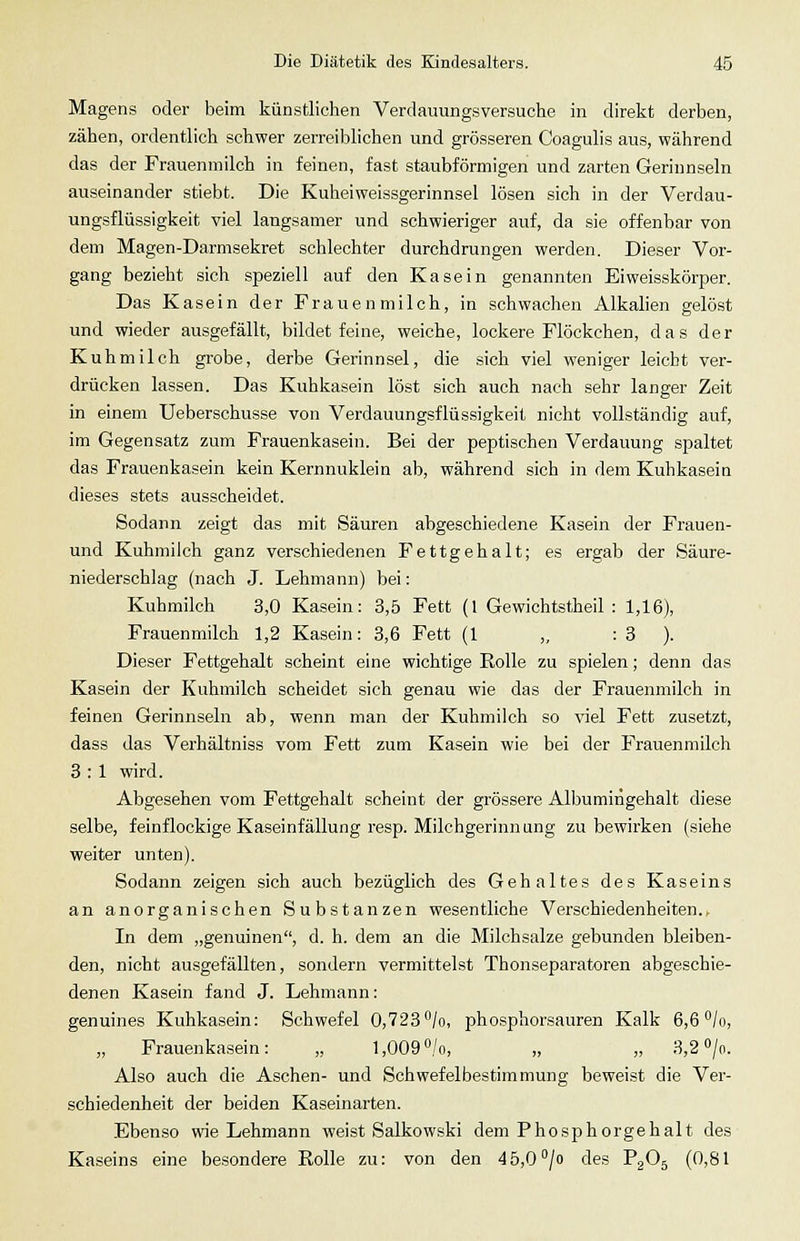 Magens oder beim künstlichen Verdauungsversuche in direkt derben, zähen, ordentlich schwer zerreiblichen und grösseren Coagulis aus, während das der Frauenmilch in feinen, fast staubförmigen und zarten Gerinnseln auseinander stiebt. Die Kuheiweissgerinnsel lösen sich in der Verdau- ungsflüssigkeit viel langsamer und schwieriger auf, da sie offenbar von dem Magen-Darmsekret schlechter durchdrungen werden. Dieser Vor- gang bezieht sich speziell auf den Kasein genannten Eiweisskörper. Das Kasein der Frauenmilch, in schwachen Alkalien gelöst und wieder ausgefällt, bildet feine, weiche, lockere Flöckchen, das der Kuhmilch grobe, derbe Gerinnsel, die sich viel weniger leicht ver- drücken lassen. Das Kuhkasein löst sich auch nach sehr langer Zeit in einem Ueberschusse von Verdauungsflüssigkeil nicht vollständig auf, im Gegensatz zum Frauenkasein. Bei der peptischen Verdauung spaltet das Frauenkasein kein Kernnuklein ab, während sich in dem Kuhkasein dieses stets ausscheidet. Sodann zeigt das mit Säuren abgeschiedene Kasein der Frauen- und Kuhmilch ganz verschiedenen Fettgehalt; es ergab der Säure- niederschlag (nach J. Lehmann) bei: Kuhmilch 3,0 Kasein: 3,5 Fett (1 Gewichtstheil : 1,16), Frauenmilch 1,2 Kasein: 3,6 Fett (1 ,, : 3 ). Dieser Fettgehalt scheint eine wichtige Rolle zu spielen; denn das Kasein der Kuhmilch scheidet sich genau wie das der Frauenmilch in feinen Gerinnseln ab, wenn man der Kuhmilch so viel Fett zusetzt, dass das Verhältniss vom Fett zum Kasein wie bei der Frauenmilch 3 : 1 wird. Abgesehen vom Fettgehalt scheint der grössere Albumiiigehalt diese selbe, feinflockige Kaseinfällung resp. Milchgerinn ung zu bewirken (siehe weiter unten). Sodann zeigen sich auch bezüglich des Gehaltes des Kaseins an anorganischen Substanzen wesentliche Verschiedenheiten., In dem „genuinen, d. h. dem an die Milchsalze gebunden bleiben- den, nicht ausgefällten, sondern vermittelst Thonseparatoren abgeschie- denen Kasein fand J. Lehmann: genuines Kuhkasein: Schwefel 0,723/o, phosphorsauren Kalk 6,6 /o, „ Frauenkasein: „ l,009°/o, „ „ 3,2 »/o. Also auch die Aschen- und Schwefelbestimmung beweist die Ver- schiedenheit der beiden Kaseinarten. .Ebenso wie Lehmann weist Salkowski dem Phosphorgehalt des Kaseins eine besondere Rolle zu: von den 45,0°/o des PgOg (0,81