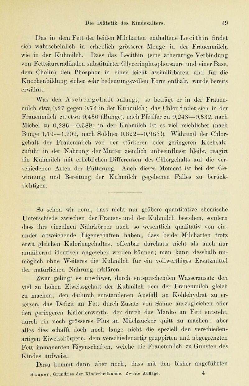 JJas in dem Fett der beiden Milcharten enthaltene Lecithin findet sich wahrscheinlich in erheblich grösserer Menge in der Frauenmilch, wie in der Kuhmilch. Dass das Lecithin (eine ätherartige Verbindung von Fettsäureradikalen substituirter Glycerinphosphorsäure und einer Base, dem Cholin) den Phosphor in einer leicht assimilirbaren und für die Knochenbildung sicher sehr bedeutungsvollen Form enthält, wurde bereits erwähnt. Was den Aschengehalt anlangt, so beträgt er in der Frauen- milch etwa0,27 gegen 0,72 in der Kuhmilch; das Chlor findet sich in der Frauenmilch zu etwa 0,430 (Bunge), nach Pfeiffer zu 0,243—0,332, nach Michel zu 0,286—0,389; in der Kuhmilch ist es viel reichlicher (nach Bunge 1,19—1,709, nach Söldner 0,822—0,98?!). Während der Chlor- gehalt der Frauenmilch von der stärkeren oder geringeren Kochsalz- zufuhr in der Nahrung der Mutter ziemlich unbeeinflusst bleibt, reagirt die Kuhmilch mit erheblichen Differenzen des Chlorgehalts auf die ver- .«chiedenen Arten der Fütterung. Auch dieses Moment ist bei der Ge- winnung und Bereitung der Kuhmilch gegebenen Falles zu berück- sichtigen . So sehen wir denn, dass nicht nur gröbere quantitative chemische Unterschiede zwischen der Frauen- und der Kuhmilch bestehen, sondern dass ihre einzelnen Nälirkörper auch so wesentlich qualitativ von ein- ander abweichende Eigenschaften haben, dass beide Milcharten trotz etwa gleichen Kaloriengehaltes, offenbar durchaus nicht als auch nur annähernd identisch angesehen werden können; man kann desshalb un- möglich ohne Weiteres die Kuhmilch für ein vollwerthiges Ersatzmittel der natürlichen Nahrung erklären. Zwar gelingt es unschwer, durch entsprechenden Wasserzusatz den viel zu hohen Eiweissgehalt der Kuhmilch dem der Frauenmilch gleich zu machen, den dadurch entstandenen Ausfall an Kohlehydrat zu er- setzen, das Defizit an Fett durch Zusatz von Sahne auszugleichen oder den geringeren Kalorienwerth, der durch das Manko an Fett entsteht, durch ein noch grösseres Plus an Milchzucker quitt zu machen: aber alles dies schafft doch noch lange nicht die speziell den verschieden- artigen Eiweisskörpern, dem verschiedenartig gruppirten und abgegrenzten Fett immanenten Eigenschaften, welche die Frauenmilch zu Gunsten des Kindes aufweist. Dazu kommt dann aber noch, dass mit den bisher angeführten Hauser. Grundriss der Kinderheilkunde. Zweite Auflage. 4