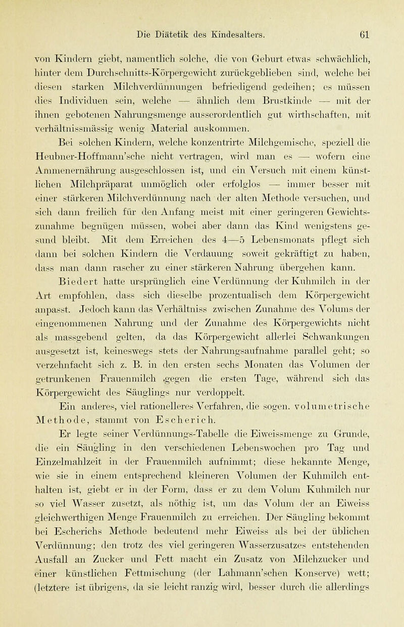 von Kindern siebt, ntuneiitlicli solche, die von Geburt etwas schwächlich, liinter dem Dm-chsclmitts-Körpergewicht zurückgeblieben sind, welclie bei diesen starken Milchverdünnungen befriedigend gedeilien; es müssen dies Individuen sein, welche — ähnlich dem Brustkinde — mit der ihnen gebotenen Naliiamgsmenge ausserordentlich gut wirthschaften, mit verhältnissmässig wenig Material auskommen. Bei solchen Kindern, welche konzentrirte Milchgemische, speziell die Heubner-Hoffmaim'sche nicht vertragen, wird man es — wofern eine Ammenernährung ausgeschlossen ist, und ein Versuch mit einem künst- lichen Milchpräparat unmöglich oder erfolglos — immer besser mit einer stärkeren Milchverdünnung nach der alten Methode versuchen, und sich dami freilich für den Anfang meist mit einer geringeren Gewichts- zunalimc begnügen müssen, wobei aber dann das Kind wenigstens ge- sund bleibt. Mit dem Erreichen dos 4—5 Lebensmonats pflegt sich dann bei solchen Kindern die Verdauung soAveit gekräftigt zu haben, dass man dann rascher zu einer stärkeren Nahrung übergehen kami. Biedert hatte ursprünglich eine Verdünnung der Kuhmilch in der Art empfohlen, dass sich dieselbe prozentualisch dem Köi'pergewicht anpasst. Jedoch kann <las Verhältniss zwischen Zunahme des Volums der eingenommenen Nahrung und der Zunahme des Körpergewichts nicht als massgebend gelten, da das Körpergewicht allerlei Schwankungen ausgesetzt ist, keineswegs stets der Nahrungsaufnahme pai-allel geht; so verzehnfacht sich z. B. in den ersten sechs Monaten das Volumen der getrunkenen Frauenmilch .gegen die ersten Tage, während sich das Körpergewicht des Säuglings nur verdoppelt. Ein anderes, viel rationelleres Verfahren, die sogen, volumetrische Methode, stammt von Escherich. Er legte seiner Verdünnungs-TabeUe die Eiweissmenge zu Grunde, lue ein Säugling in den verschiedenen Lebenswochen pro Tag und Einzelmahlzeit in der Frauenmilch aufnimmt; diese bekannte Menge, wie sie in einem entsprechend kleineren A^olumen der Kuhmilch ent- halten ist, giebt er in der Form, dass er zu dem Volum Kuhmilch nur so viel Wasser zusetzt, als nöthig ist, um das Volum der an Eiweiss gleichwei-thigen Menge Frauenmilch zu erreichen. Der Säugling bekommt bei Escherichs Methode bedeutend mehi- Eiweiss als bei der übliclien Verdünnung; den trotz des viel geriiigeren Wasserzusatzes entstehenden Ausfall an Zucker und Fett macht ein Zusatz von Milchzucker und einer künstlichen Fettmiseliung (der Lahmann'schen Konserve) wett; (letztere ist übrigens, da sie leicht i'ajizig wird, besser durch die allerdings