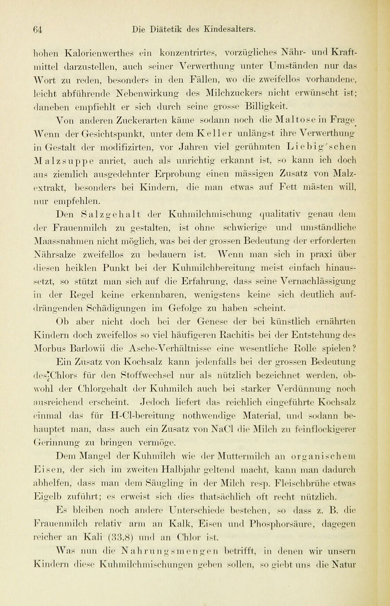 hohen Kalorienwerthes ein konzuiitrii'tes, vorzügliches Nähr- uml Kraft- mittel darzustellen, auch seiner Vcrwert.liung unter Umständen nur das Wort zu reden, l)esonders in den Fällen, wo die zweifellos vorhandene, leicht abführende Nebenwirkung des Milchzuckers jiicht envünscht ist; daneben empfiehlt er sich durch seine grosse Billigkeit. Von anderen Zuckerarten käme sodann noch die Maltose in Frage Wenn der Gesichtspunkt, unter dem Keller unlängst ihre Verwerthung in Gestalt der modifizirten, vor Jahren viel gerühmten Liebig'schen Malzsuppe anriet, auch als um-ichtig erkannt ist, so kann ich doch aus ziemlich ausgedehnter Erprobung einen massigen Zusatz von Malz- exti'akt, liesonders bei Kindern, (He man etwas auf Fett mästen will, nur empfehlen. Den Salzgehalt der Kuhmilchniischung cpialitativ genau dem der Frauenmilch zu gestalten, ist ohne schwierige und umständliche Maassnahmen nicht möglich, was bei der grossen Bedeutimg der erforderten Nährsalze zweifellos zu bedauern ist. Wenn man sich i]i praxi über diesen heiklen Punkt bei der Kuhmilchbereitung meist einfach hinaus- setzt, so stützt man sich auf die Erfahrung, dass seine Vernachlässigung in der Regel keine erkennbaren, wenigstens keine sich deutlich auf- drängenden Schädigungen im Gefolge zu haben scheint. (_)b aber nicht doch bei der Genese der bei künstlich ernährten Kindern doch zweifellos so viel häufigeren Rachitis bei der Entstehmig des ilorbus Barlowii die Asche-Verhältnisse eine wesentliche Rolle spielen ? Ein Zusatz von Kochsalz kann jedenfalls bei der grossen Bedeutmig ilesjChlors für den Stoffwechsel nur als nützlich bezeichnet werden, ob- wohl der Chlorgehalt der Kuhmilch auch bei starker Verdünnung noch ausreichend erscheint. Jedoch liefert das reiclilich eingeführte Kochsalz einmal das für H-Cl-bereitung nothwendige Material, und sodann be- hauptet man, dass auch ein Zusatz von NaCd die Milch zu feinflockigerer Gerinnung zu bringen vermcige. Dem Mangel der Kuhmilch wie der Muttermilch an organischem Eisen, der sich im zweiten Halbjahr gvjtciid macht, kann nuui dadurch abhelfen, dass man dem Sä\igling in der A[ilcli resji. Fleischbrühe etwas Eigelb zuführt; es enveist sich dies thatsiichlicli oft recht nützlich. Es bleiben noch andere Unterschiede bestehen, so <)ass z. B. die Fraui'imiilch rehiliv arm an Kalk, Eisen und Phosphorsäure, dagegen reicher an Kali (83,8) und an Chlnr i-l. Was mm die Na h r n n g s m c n ge n iietriift, in denen wir unsern Kin<lc]-n ilicsi' KuliinilchniiM-hunL;i'n nelien sollen, so ülebt uns die Natur