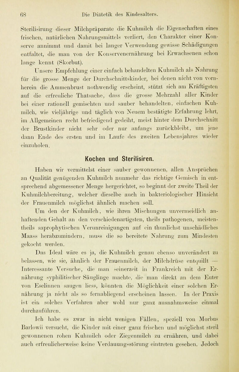 Sterilisirung dieser Milchpräparate die Kuhmilch die Eigenschaften eines frischen, natürlichen Nahrungsmittels verliert, den Charakter einer Kon- serve annimmt und damit liei langer Verwendung gewisse Schädigungen entfaltet, die man von der Konservenernähruiig bei Erwachsenen schon lange kennt (Skorbut). Unsere Empfehlung einer einfach behandelten Kuhmilch als Nidnung für die grosse Menge der Durchschnittskinder, bei denen nicht von vorn- herein die Ammenbrust nothwendig erscheint, stützt sich am Kräftigsten auf die erfreuhche Thatsache, dass die grosse Mehrzahl aller Kinder bei einer rationell gemischten und sauber behandelten, einfachen Kuh- milch, wie vieljährige und täglich von Neuem bestätigte Erfahrung lehrt, im Allgemeinen recht befriedigend gedeiht, meist hinter dem Durchschnitt der Brustkinder nicht sehr oder nur anfangs zurückbleibt, um jene dann Ende des ersten und im Laufe iles zweiten Lebensjahres wieiler einzuholen. Kochen und Sterilisiren. Haben wir vermittelst einer sauljer gewonnenen, allen An.sprüchen an (Qualität genügenden Kuhmilch nunmehr das richtige Gemisch in ent- sprechend abgemessener Menge hergerichtet, so beginnt der zweite Theil der Kuhmilchltereitung, welcher dieselbe auch in bakteriologischer Hinsicht der Frauenmilcli möglichst ähnlich machen soll. Um den der Kuhmilch, wie ihren Mischungen unvermeidlich an- haftenden Gehalt an den verschiedenartigsten, theils pathogenen, meisten- theils saprophytischen Venmreinigungen auf ein thimliehst unschädhches Maass herabzumindern, niuss die so bereitete Naln-ung zum Mindesten gekocht werden. Das Ideal wäre es ja, die Kuhmilcli genau ebenso unverändert zu lielassen, wie sie, ähnlicli der Frauenmilch, der Milchdrüse entquillt — Intei'essante Versuche, die man seinerzeit in Frankreich mit der Er- nährung syphilitischer Säuglinge inachte, die man direkt an dem Enter von Eselinnen saugen liess, könnten die Möglichkeit einer solchen Er- nährung ja nicht als so fernabliegend erscheinen lassen. In der Praxis ist ein solches Verfahren aber wohl nur ganz ausnalmisweise einmal durchzuführen. Ich liabe es zwar in nicht wenigen Fällen, speziell von Morbus Bai'lowii ver.suclit, die Kinder mit einer ganz frischen und miiglichst steril gewonnenen rollen Kulnnilch oder Ziet;emnilcli zu ernähren, und dabei auch erfreulicliei'weisc keine Verihiuungsstc'irung eintreten gesehen. Jedoch