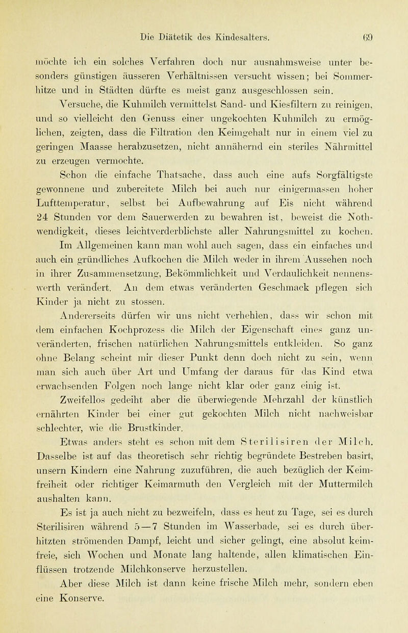 iiiik'hte ich ein solches Verfahren doch nur aiisnalimsweise unter be- sonders günstigen äusseren Verhältnissen versucht wissen; bei Sommer- hitze und in Städten dürfte es meist ganz ausgeschlossen sein. Versuche, die Kuhmilch vermittelst Sand- und Kiesfiltern zu reinigen, und so vielleicht den Genuss einer ungekochten Kuli milch zu ermög- lichen, zeigten, dass die Filtration den Keims'ehalt nur in einem viel zu geringen Maasse herabzusetzeji, Jiicht annähernd ein steriles Nährmittel zu erzeugen vermochte. Schon die einfache Thatsacbe, dass auch eine aufs Sorgfältigste gewonnene und zubereitete Milch bei auch nur eininermasseu lioher LuftteniptTatur, selbst liei Aufbewahrung auf Eis nicht während 24 Stunden vor dem Sauerwerden zu bewahren ist, bc^^•eist die Notli- wendigkeit, dieses leichtverderblichste aller Nahrungsmittel zu kochen. Im Allgemeinen kann man wohl auch sagen, dass ein einfaches und auch ein gründliches Aufkochen die Milch weder in ihrem Aussehen noch in ihrer Zusammensetzung, Bekönimliclikeit und Verdaulichkeit nennens- werth verändert. An dem etwas veränderten Geschmack pflegen sich Kinder ja nicht zii stossen. Andererseits dürfen wir uns nicht verhehlen, dass wir schon mit dem einfachen K.ochprozess die Milch der Eigenschaft eines ganz un- veränderten, frischen natürlichen Nahrungsmittels entkleiden. So ganz ohne Belang scheint mir dieser Punkt denn doch jiicht zu sein, wenn man sich auch über Art und Umfang der daraus für das Kind et-\va erwachsenden Folgen noch lange nicht klar oder ganz einig ist. Zweifellos gedeiht aber die überwiegende Mehrzahl der künstlicli ernährten Kinder bei einer gut gekochten Milch nicht nachweisbar schlechter, wie die Brustkinder. Etwas anders steht es schon mit dem Sterilisiren der Milcli. Dar^selbe ist auf das theoretisch sehr richtig begründete Bestreben basirt, unsern Kindern eine Nahrung zuzuführen, die auch bezüglich der Keim- freiheit oder richtiger Keimarmuth den Vergleich mit der Muttermilch aushalten kann. Es ist ja auch nicht zu bezweifeln, dass es heut zu Tage, sei es durch Sterilisiren während 5 — 7 Stunden im AVasserbade, sei es durch über- hitzten strömenden Dampf, leicht und sicher gelingt, eine absolut keim- freie, sich Wochen und Monate lang haltende, allen klimatischen Ein- flüssen trotzende Milchkonserve herzustellen. Aber diese Milch ist dann keine frische Milch mehr, sondern eben eine Konserve.