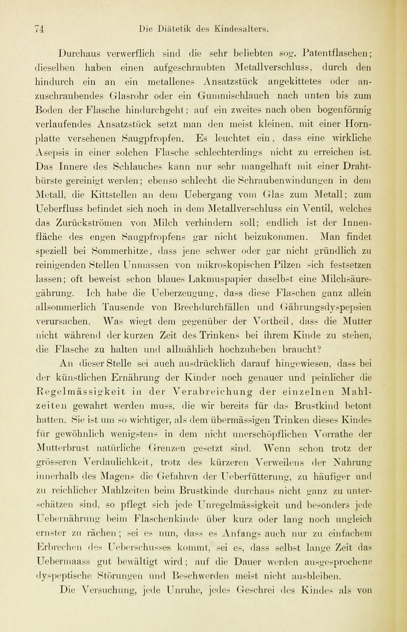 Durchaus verwerflieh sind die sehr beliebten suf;'. Patentflaschen; diesellien haben einen aufgeschraubten Metallverschluss, durch den hindurch ein an ein metallenes Ansatzstück angekittetes oder an- zuschraubendes Glasrohr oder ein Gujnmischlauch nach unten bis zum Boden der Flasche hindurchgeht; auf ein zweites nach oben bogenförmig verlaufendes Ansatzstück setzt man den meist kleinen, mit einer Horn- platte versehenen Haugpfropfen. Es leuchtet ein, dass eine wirkliche Asepsis in einer solchen Flasche schlechterdings nicht zu erreichen ist. Das Innere des Schlauches kann nur sehr mangelhaft mit einer Draht- bürste gereinigt werden; ebenso schlecht die Hchraubenwinduniien in dem Metall, die Kittstelleji an dem Uebergang vom (ilas zum Metall; zum Ueberfluss befindet sich noch in dem Metallverschluss ein \^entil, welches das Zurückströmen von Milch verhindern soll; endlich ist der Innen- fläche des engen Haugpfropfens gar Jiicht beizukommen. Man findet speziell bei Sommerhitze, dass jene schwer oder gar nicht gründlich zu reinigenden Stellen Unmassen von mikroskopischen Pilzen sich festsetzen lassen; oft beweist schon blaues Lakmuspapier daselbst eine Milchsäure- gährung. Ich habe die Ueberzeugung, dass diese Flaschen ganz allein allsommerlich Tausende von Brechdurchfällen und Gährungsdy.-^pepsien verursachen. Was wiegt dem gegenüber der Vortheil, dass die Mutter nicht während der kurzen Zeit des Trinkens bei ihrem Kinde zu stehen, die Flasche zu halten und allmählich hochzuheben braucht? An dieser Stelle sei auch ausdrücklich darauf hingewiesen, dass bei der künstlichen Ernährung der Kinder noch genauer und peinlicher die Regclmässigkeit in der Verabreichung der einzelnen Mahl- zeiten gewahrt werdeji muss, die wir bereits für das Brustkind betont hatten. Sie ist um so wichtiger, als dem übermässigen Trinken dieses Kindes für gewöhnlich wenigstens in dem nicht unerschöpflichen Yorrathe der Mutterbrust natürliche (^rrenzen gesetzt sind. Wenn schon trotz der grösseren Veixlaulichkeit, tnjtz des Jcürzeren Verweilens der Nahrung innerhalb des Magens die Gefahren dei' Ueberfütterung, zu häufiger und zu i'eichlicher Mahlzeiten beim Brustkinde durchaus nicht ganz zu unter- schätzen sind, so pflegt sich jede Unregelmässigkeit und l>esonders jede Uebeniähnnit;' ))eim Flaschenkinilc über kurz oder lang noch untileich ernster zu rächen; sei es nun, dass es Anfangs auch mir zu einfachem Erlii-echcn i\'i^ Uclicrschusses konnnt, sei es, dass selbst hinge Zeit das Uebermaa.ss gut bewältigt wird; auf die Dauer werden ausgesprochene dys])cptische Störungen >nid Beschwerden meist nicht ausbleiben. Die Vei'suchung, jede Llinaihe, jedes Geschrei des Kindes als von