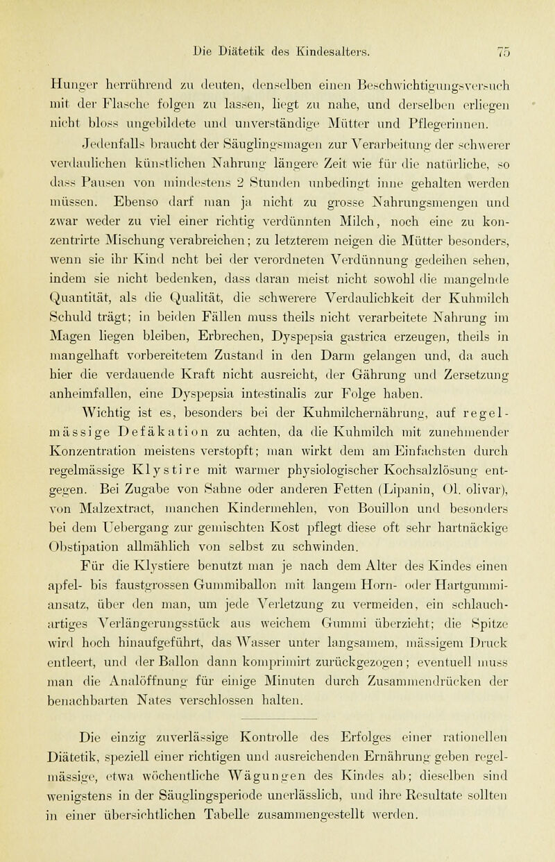 Hunger heiTÜhreiid zu deuten, denselben einen Beschwichtipmigsveivuch mit der Flasche folgen zu lassen, liegt zu nahe, und derselben erliegen nicht bloss ungebildete und unverständige Mütter und Pflegeriiuicii. Jedenfalls liraucht der Säuglingsniagen zur Verarlieitunt;- der schwerer verdauhchen künstlichen Nahrunn- längere Zeit wie für die natürliche, so dass Pausen von mindestens 2 iStunden unbedingt inne gehalten werden müssen. Ebenso darf man ja nicht zu grosse IS'ahrungsmengen und zwar weder zu viel einer richtig verdünnten Milch, noch eine zu kon- zentrirte Mischung verabreichen; zu letzterem neigen die Mütter besonders, wenn sie ihr Kin<l ncht bei der verordneten Verdünnung gedeihen sehen, indem sie nicht bedenken, dass daran meist nicht sowohl die mangelnde Quantität, als die Qualität, die schwerere Verdaulichkeit der Kuhmilch Schuld trägt; in beiden Fällen muss theils nicht verarbeitete Nahrung im Magen liegen bleiben, Erbrechen, Dyspepsia gastrica erzeugen, theils in mangelhaft vorbereitetem Zustand in den Darm gelangen und, da auch hier die verdauende Kraft nicht ausreicht, der Gährung und Zersetzung anheimfallen, eine D_yspepsia intestinalis zur Folge haben. Wichtig ist es, besonders bei der Kuhmilchernährunu, auf regel- mässige Defäkation zu achten, da die Kuhmilch mit zunehmender Konzentration meistens verstopft; man wirkt dem am Einfachsten durch regelmässige Klystire mit warmer physiologischer Kochsalzlösung ent- gegen. Bei Zugabe von Sahne oder anderen Fetten (Lipanin, <_)1. olivar), von Malzextract, manchen Kindermehlen, von Bouillon un<l bes<.>nders bei dem Uebergang zur gemischten Kost pflegt diese oft sehr hartnäckige Obstipation allmählich von selbst zu schwinden. Für die Klystiere benutzt man je nach dem Alter des Kindes einen apfel- bis faustgrossen Gunnniballon mit langem Hörn- oder Hartgunnni- ansatz, über den man, um jede Verletzung zu vermeiden, ein schlauch- artiges A^erlängerungsstück ans weichem Gummi überzieht; die Spitze wird hoch hinaufgeführt, das Wasser unter langsamem, massigem Druck entleert, und der Ballon dann komprimirt zurückgezogen ; eventuell nmss man die Analöffnung für einige Minuten durch Zusammendrücken der benachbarten Nates verschlossen halten. Die einzig zuverlässige Kontrolle des Erfolges einer rationellen Diätetik, speziell einer richtigen und ausreichenden Ernährung geben regel- mässige, etwa wöchentliche Wägungen des Kindes al); dieselben sind wenigstens in der Säuglingsperiode unerlässlich, und ihre Resultate sollten in einer übersichtlichen Tabelle zusammengestellt werden.