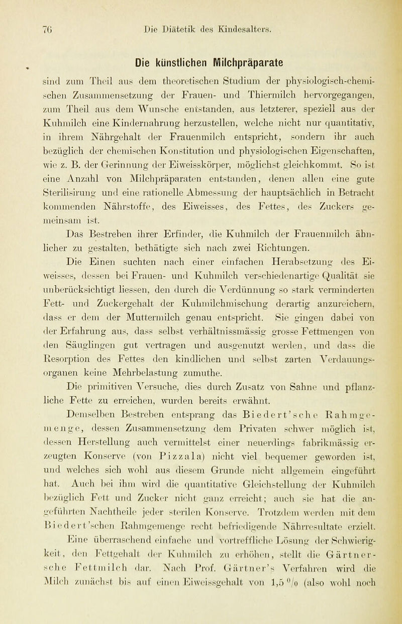 Die künstlichen Milclipräparate sind zum Thcil aus dem theoretischen Studium der jjhysinlogisch-chemi- scheii Zusaimneusetzuug der Frauen- und Thiermilch hervorgegangen, zum Theil aus dem Wunsche entstanden, aus letzterer, speziell aus der Kuhmilch eine Kindernahrung herzustellen, welche nicht nur quantitativ, in ihrem Nährgehalt der Frauenmilch entsjsricht, sondern ihr auch bezüglich der chemischen Konstitution und physiologischen Eigenschaften, wie z. B. der Gerinnung der Eiweisskörper, möglichst gleichkommt. So ist eine Anzahl von Milclipräparaten entstanden, denen allen eine gute Sterilisirung und eine rationelle Abmessung der hauptsächlich in Betracht konnnenden Nälu'stoffe, des Eiweisses, des Fettes, des Zuckers ge- meinsam ist. Das Bestreben ihrer Erfinder, die Kuhmilch der Frauenmilch ähn- licher zu gestalten, liethätigte sich nach zwei Riehtungen. Die Einen suchten nach einer einfachen Herabsetzung <les Ei- weisses, dessen bei Frauen- und Kuhmilch verschiedenartige Qualität sie unberücksichtigt Hessen, den ilurcli die Verdünnung so stark verminderten Fett- und Zuckergehalt der Kuhmilchmischung derartig anzureichern, dass er dem der Muttermilch genau entspricht. Sie gingen dabei von der Erfahrung aus, dass selbst verhältnissmässig grosse Fettmengen von den Säuglingen gut vertragen und ausgenutzt werden, und dass die Resorption des Fettes den kindlichen und selbst zarten Verdauungs- orgauen keine Mehrbelastung zumuthe. Die primitiven Versuche, dies durch Zusatz von Sahne und pflanz- liche Fette zu erreichen, wurden bereits erwähnt. Demselben Bestreben entsprang das Biedert'sehe Rahmge- menge, dessen Zusammensetzung dem Privaten schwer möglich ist, dessen Herstellung auch vernnttelst einer neuerdings fabrikmässig er- zeugten Konserve (von Pizzala) nicht viel bequemer geworden ist, und welches sich wohl aus diesem Grunde nicht allgemein eingeführt hat. Auch bei ihm wird die quaiititativ<' Glei(^hstellung der Kubmilcli lieziiglich Fett und Zucker niclit uiuiz erreicht; auch sie hat die an- gefülnten Na,chtheile jeder sterilen Konserve. Trotzdem werden mit dem Biedert'sehen Rahmgemenge recht befriedigende Nährresultate erzielt. Eine überraschend einfache und vertrefflielie Ixisung der Schwierig- keit, den Fettgelialt. <ler Kulniiileli zu ei'höhen, stellt die Gärtner- schc Fettmilch dar. Nach I'rof. Gärtnei''s Verfahren wird die Milch zunächst bis aid' (;in<'ii liliwcissgehalt von l,ö /o (also woJü noch