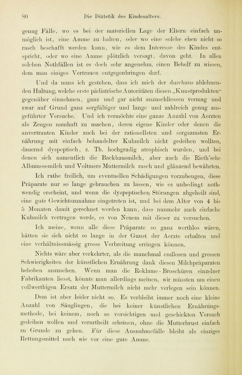 genug Fälle, wo es bei der materiellen Lage der Eltern einfach un- niöglicli ist, eine Amme zu halten, oder wo eine solche eben nicht so rasch beschafft werden kann, wie es dem Interesse des Kindes ent- spricht, oder wo eine Amme plötzlich versagt, davon geht. In allen solchen Nothfällen ist es doch sehr angenehm, einen Behelf zu wissen, dem man einiges Vertrauen entgegenbringen darf. Und da nuiss ich gestehen, dass icli mich der durchaus ablehnen- den Haltung, welche ei'ste pädiatrische Autoritäten dieseji „Kunstprodukten gegenüber einnehmen, ganz und gar nicht anzuschliessen vermag und zwar auf Grund ganz sorgfältiger und lange und zahlreich genug aus- geführter Versuche. Und ich vermöchte eine ganze Anzahl von Aerzten als Zeugen namhaft zu machen, deren eigene Kinder oder denen die anvertrauten Kinder auch bei der rationellsten und sorgsamsten Er- nährung mit einfach behandelter Kuhmilch nicht gedeihen wollten, dauernd dyspeptiseh, z. Th. hochgradig atrophisch wurden, und bei denen sich namentlich die Backhausmilch, aber auch die Rieth'sche Albumosemilch und Voltmers Muttermilch rasch und glänzend bewährten. Ich rathe freilich, um eA'entuellen Schädigungen vorzubeugen, diese Präparate nur so lange gebrauchen zu lassen, wie es unbedingt noth- wendig erscheint, und wenn die dyspeptischen Störungen abgeheilt sind, eine gute Gewichtszunahme eingetreten ist, und bei dem Alter von 4 bis 5 Monaten damit gerechnet werden kann, dass nunmehr auch einfache Kuhmilch vertragen werde, es von Neuem mit dieser zu versuchen. Ich meine, wenn alle diese Präparate so ganz werthlos wären, hätten sie sich nicht so lange in der Gunst der Aerzte erhalten und eine verhältnissmässig grosse Verbreitung erringen können. Nichts wäre aber verkehrter, als die manchmal endlosen und grossen Schwierigkeiten der künstlichen Ernährung dank diesen Milchpräpai-ateu behoben anzusehen. Wenn man die Reklame - Broschüren einzelner Fabrikanten liesst, könnte man allerdings meinen, wir müssten um einen vollwerthigen Ersatz der Muttermilch nicht mehr verlegen sein können. Dem ist aber leider nicht so. Es verbleibt immer noch eine kleine Anzahl von Säuglingen, die bei keiner künstlichen Ernährungs- methode, bei keinem, noch so vorsichligen und geschickten Versuch gedeihen wollen und verurtheilt scheinen, ohne die Mutterbrust einfach zu Gi-unde zu gehen. Für diese Ausnahmefälle bleilit als einziges Jiettungsmittel nach wie vor eine gute Annne.