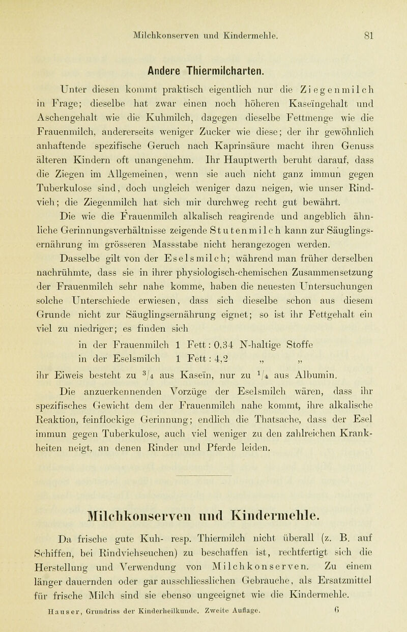 Andere Thiermilcharten. Unter diesen kommt praktisch eigentlicli nur die Ziegenmilch in Frage; dieselbe hat zwar einen noch höheren Kaseingehalt und Aschengehalt wie die Kuhmilch, dagegen dieselbe Fettmenge wie die Frauenmilch, andererseits weniger Zucker wie diese; der ihr gewöhnlicli anliaftende spezifische Geruch nach Kaprinsäure macht ihren Genuss älteren Kindern oft unangenehm. Ihr Hauptwerth beruht darauf, dass die Ziegen im Allgemeinen, wenn sie auch nicht ganz immun gegen Tuberkulose sind, doch ungleich weniger dazu neigen, wie unser Rind- vieh ; die Ziegenmilch hat sich mir durchweg recht gut bewährt. Die wie die Frauenmilch alkalisch reagirende und angeblich älm- liche Gerinnungsverhältnisse zeigende Stutenmilch kann zur Säuglings- ernährung im grösseren Massstabe nicht herangezogen werden. Dasselbe gilt von der Es eis milch; während man früher derselben nachrühmte, dass sie in ihrer physiologisch-chenhschen Zusammensetzung der Frauenmilch sehr nahe komme, haben die neuesten Untersuchungen solche Unterschiede erwiesen, dass sich dieselbe schon aus diesem Grunde nicht zur Säuglingsernährung eignet; so ist ihr Fettgelialt ein viel zu niedriger; es finden sich in der Frauenmilch 1 Fett: 0,34 N-haltige Stoffe in der Eselsmih-h 1 Fett: 4,2 „ „ ihr Eiweis besteht zu ^,'4 aus Kasein, nur zu ^,'4 aus Albumin. Die anzuerkennenden '\'^orzüge der Eselsmilch wären, dass ihr spezifisches Gewicht dem der Frauenmilch nahe kommt, ihre alkalische Reaktion, feinflockige Gerinnung; endlicli die Thatsache, dass der Esel immun gegen Tuberkulose, auch viel weniger zu den zahlreichen Krank- heiten neigt, an denen Rinder und Pferde leiden. Milclikoiiservon iiiid Kiiulermehle. Da frische gute Kuh- resp. Thiermilch nicht überall (z. B. auf Schiffen, bei Rindviehseuchen) zu beschaffen ist, rechtfertigt sich die Herstellung und Verwendung von Milchkonserven. Zu einem länger dauernden oder gar ausschliesslichen Gebrauche, als Ersatzmittel für frische Milch sind sie ebenso ungeeignet wie die Kindermehle. ILiuser, Griindriss der Kinderheilkunde. Zweite Auflage. (i