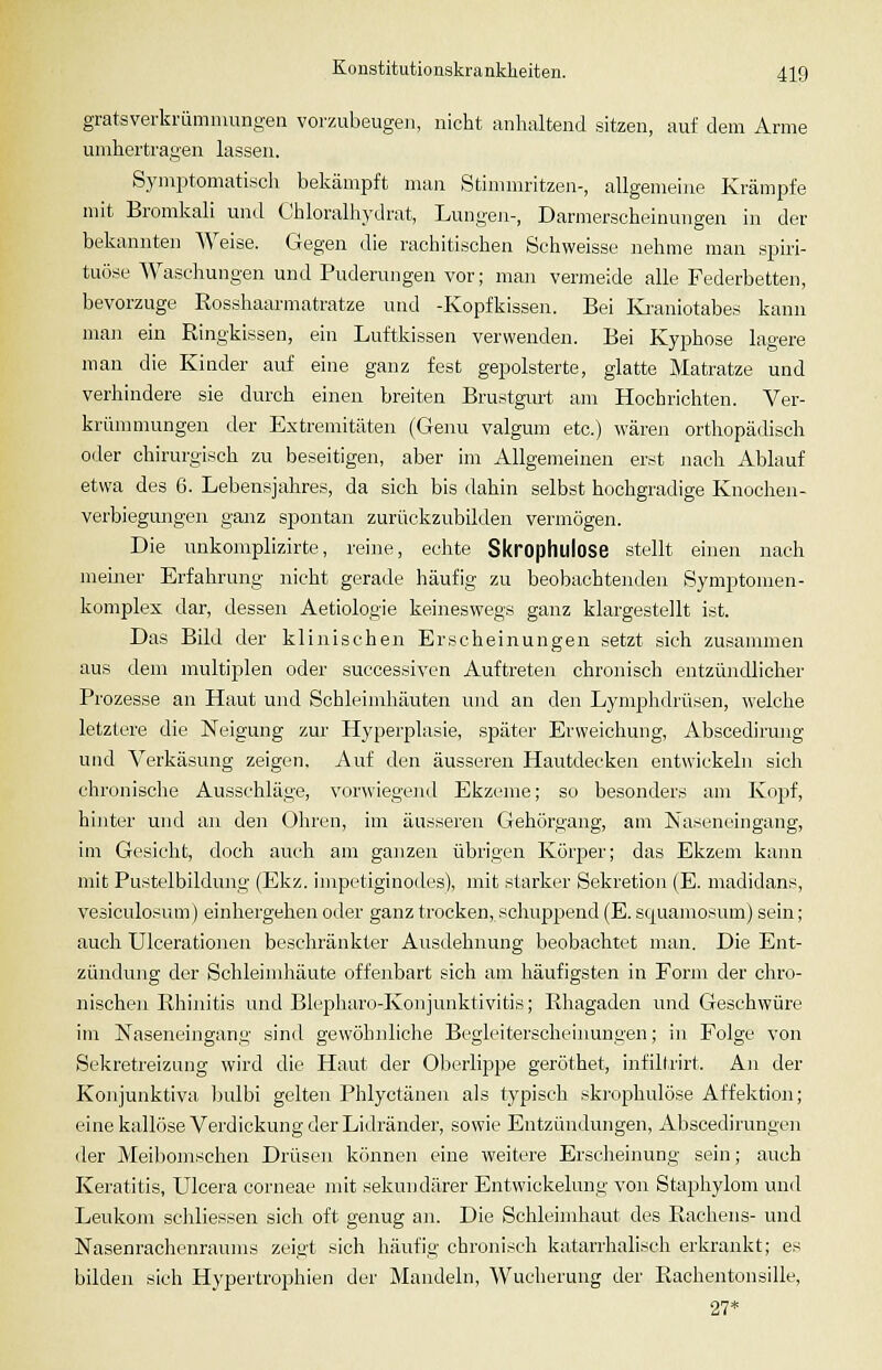 gratsverkrümmungeii vorzubeugen, nicht anhaltend sitzen, auf dem Arme unihertragen lassen. Symptomatiscli bekämpft man Stimmritzen-, allgemehie Krämpfe mit Bromkali und Chloralhydrat, LuugeJi-, Darmerscheinungen in der bekannten Weise. Gegen die rachitischen Schweisse nehme man spu:i- tuöse Waschungen und Puderungen vor; man vermeide alle Federbetten, bevorzuge Eosshaarmatratze und -Kopfkissen. Bei Ivi'auiotabes kann man ein Ringkissen, ein Luftkissen verwenden. Bei Kyphose lagere man die Kinder auf eine ganz fest gepolsterte, glatte Matratze und verhindere sie durch einen breiten Brustgurt am Hochrichten. Ver- krünnnungen der Extremitäten (Genu valgum etc.) wären orthopädisch oder chirurgisch zu beseitigen, aber im Allgemeinen erst nach Ablauf etwa des 6. Lebensjahres, da sich bis dahin selbst hochgradige Knocheu- verbiegungen ganz spontan zurückzubilden vermögen. Die unkomplizirte, reine, echte Skrophulose stellt einen nach meiner Erfahrung nicht gerade häufig zu beobachtenden Symptomen- komplex dar, dessen Aetiologie keineswegs ganz klargestellt ist. Das Bild der klinischen Erscheinungen setzt sich zusammen aus dem multiplen oder successiven Auftreten chronisch entzündlicher Prozesse an Haut und Schleimhäuten und an den Lymphdrüsen, welche letztere die Neigung zur Hyperplasie, später Erweichung, Abscedirung und Verkäsung zeigen, Auf den äusseren Hautdecken entwickeln sich chronische Ausschläge, vorwiegend Ekzeme; so besonders am Kojif, hinter und an den Ohren, im äusseren Gehörgang, am Nasenoingang, im Gesicht, doch auch am ganzen übrigen Körper; das Ekzem kann mit Pustelbildung (Ekz. impetiginodes), mit starker Sekretion (E. madidans, vesiculosum) einhergehen oder ganz trocken, schuppend (E. squamosum) sein; auch Ulcerationen beschränkter Ausdehnung beobachtet man. Die Ent- zündung der Schleimhäute offenbart sich am häufigsten in Fonn der chro- nischen Rhinitis und Blepharo-Konjunktivitis; Rhagaden und Geschwüre im Naseneingang sind gewöhnliche Begleiterscheinungen; in Folge von Sekretreizung wird die Haut der Oberlippe geröthet, infillrirt. An der Konjunktiva ])ulbi gelten Phlyctänen als typisch skrophulose Affelvtion; eine kailöse Verdickung der Lidränder, sowie Entzündungen, Abscedirungen der Meibomschen Drüsen können eine weitere Ersclieinung sein; auch Keratitis, Ulcera corneae mit sekundärer Entwickelung von Staphylom und Leukom schliessen sich oft genug an. Die Schleimhaut des Rachens- und Nasenrachenraums zeigt sich häufig chronisch katarrhalisch erkrankt; es bilden sich Hypertrophien der Mandeln, Wucherung der Eachentonsille, 27*