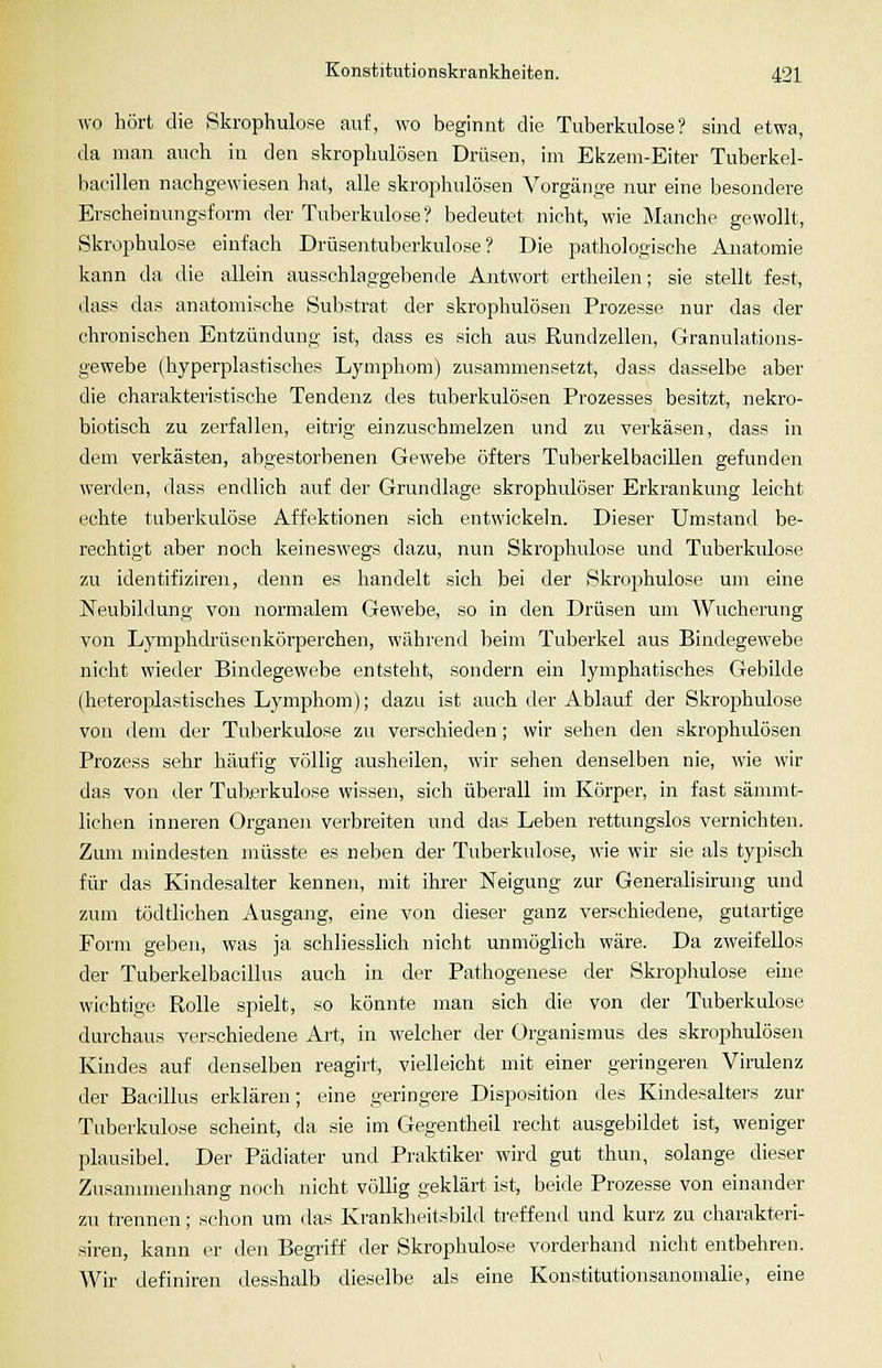 wo hört die Skrophulose auf, wo beginnt die Tuberkulose? sind etwa, da man aucli in den skropliulösen Drüsen, im Ekzem-Eiter Tuberkel- bacillen nachgewiesen hat, alle skrophulösen Vorgän,n-e nur eine besondere Erscheinungsform der Tuberkulose? bedeutet nicht, wie Manche gewollt, Skrophulose einfach Drüsentuberkulose? Die pathologische Anatomie kann da die allein ausschlaggebende Antwort ertheilen; sie stellt fest, dass das anatomische Substrat der skrophulösen Prozesse nur das der chronischen Entzündung ist, dass es sich aus Rundzellen, Granulations- gewebe (hyperplastisches Lymphom) zusammensetzt, dass dasselbe aber die charakteristische Tendenz des tuberkulösen Prozesses besitzt, nekro- biotisch zu zerfallen, eitrig einzuschmelzen und zu verkäsen, dass in dem verkästen, abgestorbenen Gewebe öfters Tuberkelbacillen gefunden werden, dass endlich auf der Grundlage skrophulöser Erkrankung leicht echte tuberkulöse Affektionen sich entwickeln. Dieser Umstand be- rechtigt aber noch keineswegs dazu, nun Skrophulose und Tuberkulose zu identifiziren, denn es handelt sich bei der Skrojihulose um eine Neubildung von normalem Gewebe, so in den Drüsen um Wucherung von Lymphdrüsenkörperchen, während beim Tuberkel aus Bindegewebe nicht wieder Bindegewebe entsteht, sondern ein lymphatisches Gebilde (heteroplastisches Lymphom); dazu ist auch der Ablauf der Skrophulose von dem der Tuberkulose zu verschieden; wir sehen den skrophidösen Prozess sehr häufig völlig ausheilen, wir sehen denselben nie, wie wir das von der Tuberkulose wissen, sich überall im Körper, in fast sämmt- lichen inneren Organen verbreiten und das Leben rettungslos vernichten. Zum mindesten müsste es neben der Tuberkulose, wie wir sie als typisch für das Kindesalter kennen, mit ihrer Neigung zur Generalisirung und zum tödtlichen Ausgang, eine von dieser ganz verschiedene, gutartige Form geben, was ja schliesslich nicht unmöglich wäre. Da zweifellos der Tuberkelbacillus auch in der Pathogenese der Skrophulose eine wichtige Rolle spielt, so könnte man sich die von der Tuberkulose durchaus verschiedene Art, in welcher der Organismus des skrophulösen Kindes auf denselben reagirt, vielleicht mit einer geringeren Virulenz der Bacillus erklären; eine geringere Disposition des Kindesalters zur Tuberkulose scheint, da sie im Gegentheil recht ausgebildet ist, weniger plausibel. Der Pädiater und Praktiker wird gut thun, solange dieser Zusanunenhang noch nicht völlig geklärt ist, beide Prozesse von einander zu trennen; schon um das Kranklieitsbild treffend und kurz zu charakteri- siren, kann er den Begi-iff der Skrophulose vorderhand nicht entbehren. Wir definiren desshalb dieselbe als eine Konstitutionsanomalie, eine