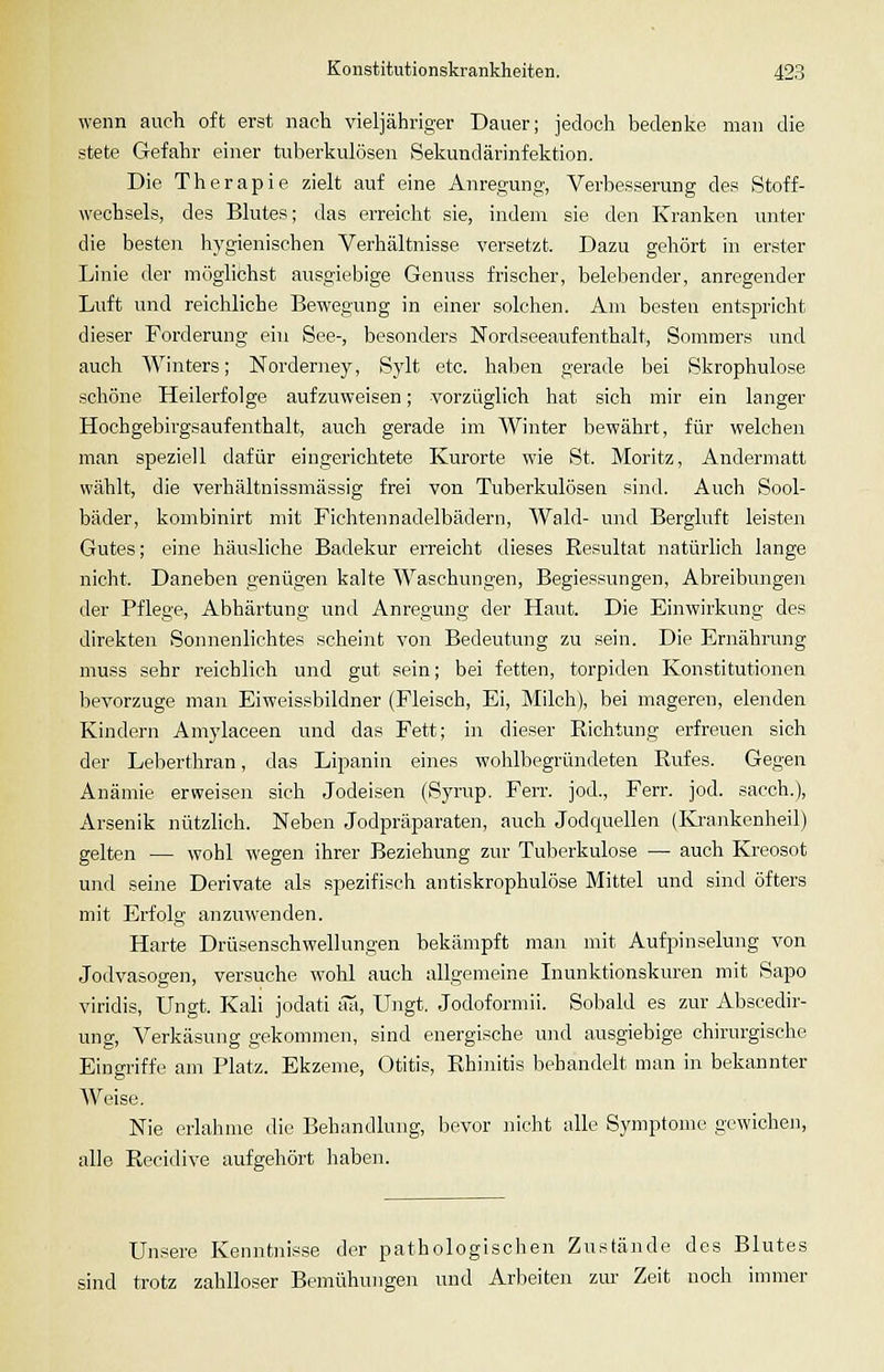 wenn auch oft erst nach vieljähriger Dauer; jedoch bedenke man die stete Gefahr einer tuberkulösen Sekundärinfektion. Die Therapie zielt auf eine Anregung, Verbesserung des Stoff- wechsels, des Blutes; das erreicht sie, indem sie den Kranken unter die besten hygienischen Verhältnisse versetzt. Dazu gehört in erster Linie der möglichst ausgiebige Genuss frischer, belebender, anregender Luft und reichliche Bewegung in einer solchen. Am besten entspricht dieser Forderung ein See-, besonders Nordseeaufenthalt, Sommers und auch Winters; Norderney, Sylt etc. haben gerade bei Skrophulose schöne Heilerfolge aufzuweisen; vorzüglich hat sich mir ein langer Hochgebirgsaufenthalt, auch gerade im Winter bewährt, für welchen man speziell dafür eingerichtete Kurorte wie St. Moritz, Andermatt wählt, die verhältnissmässig frei von Tuberkulösen sind. Auch Sool- bäder, kombinirt mit Fichtennadelbädern, Wald- und Bergluft leisten Gutes; eine häusliche Badekur erreicht dieses Resultat natürlich lange nicht. Daneben genügen kalte Waschungen, Begiessungen, Abreibungen der Pflege, Abhärtung und Anregung der Haut. Die Einwirkung des direkten Sonnenlichtes scheint von Bedeutung zu sein. Die Ernährung muss sehr reichlieh und gut sein; bei fetten, torpiden Konstitutionen bevorzuge man Eiweissbildner (Fleisch, Ei, Milch), bei mageren, elenden Kindern Amylaceen und das Fett; in dieser Richtung erfreuen sich der Leberthran, das Lipanin eines wohlbegründeten Rufes. Gegen Anämie erweisen sich Jodeisen (Syrup. Ferr. jod., Ferr. jod. sacch.), Arsenik nützlich. Neben Jodpräparaten, auch Jodquellen (Krankenheil) gelten — wohl wegen ihrer Beziehung zur Tuberkulose — auch Kreosot und seine Derivate als spezifisch antiskrophulöse Mittel und sind öfters mit Erfolg anzuwenden. Harte Drüsenschwellungen bekämpft man mit Aufpinselung von Jodvasogen, versuche wohl auch allgemeine Inunktionskuren mit Sapo viridis, Ungt. Kali jodati aa, Ungt. Jodoformii. Sobald es zur Abscedir- ung. Verkäsung gekommen, sind energische und ausgiebige chirurgische Eingriffe am Platz. Ekzeme, Otitis, Rhinitis behandelt man in bekannter Weise, Nie erlahme die Behandlung, bevor nicht alle Symptome gewichen, alle Recidive aufgehört haben. Unsere Kenntnisse der pathologischen Zustände des Blutes sind trotz zahlloser Bemühungen und Arbeiten zur Zeit noch immer