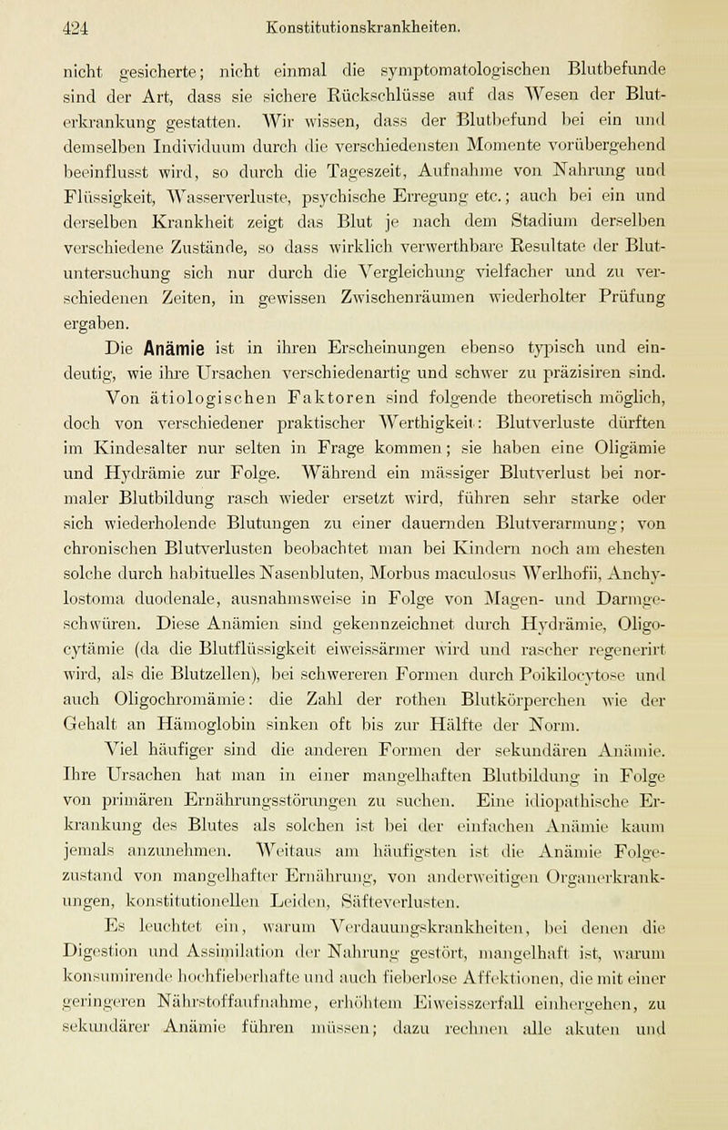 nicht gesicherte; nicht einmal die symptomatologischen Blutbefunde sind der Art, dass sie sichere Rückschlüsse auf das Wesen der Blut- erkrankung gestatteil. Wir wissen, dass der Blutbefund l)ei ein und demselben Individuum durch die verschiedensten Momente vorübergehend beeinflusst wird, so durch die Tageszeit, Aufnahme von Nahrung und Flüssigkeit, Wasserverluste, psychische Erregung etc.; auch bei ein und derselben Krankheit zeigt das Blut je nach dem Stadium derselben verschiedene Zustände, so dass wirklich verwerthbare Resultate der Blut- untersuchung sich nur durch die Vergleichung vielfacher und zu ver- schiedenen Zeiten, in gewissen Zwischenräumen wiederholter Prüfung ergaben. Die Anämie ist in ihren Ersclieinungen ebenso tyjoisch und ein- deutig, wie ihre Ursachen verschiedenartig und schwer zu präzisiren sind. Von ätiologischen Faktoren sind folgende theoretisch möglich, doch von verschiedener praktischer Werthigkeit: Blutverluste dürften im Kindesalter nur selten in Frage kommen; sie haben eine Oligämie und Hydrämie zur Folge. Während ein massiger Blutverlust liei nor- maler Blutbildung rasch wieder ersetzt wird, führen sehr starke oder sich wiederholende Blutungen zu einer dauernden Blutverarmung; von chronischen Blutverlusten beobachtet man bei Kindern noch am ehesten solche durch habituelles Nasenbluten, Morbus maculosus Werlhofii, Anchy- lostoma duodenale, ausnahmsweise in Folge von Magen- und Darmge- schwüren. Diese Anämien sind gekennzeichnet durch Hydrämie, Oligo- cytäniie (da die Blutflüssigkeit eiweissärmer wird und rascher regenerirt wird, als die Blutzellen), bei schwereren Formen durch Poikilocytose und auch Oligochromäniie: die Zahl der rothen Blutkörperchen wie der Gehalt an Hämoglobin sinken oft bis zur Hälfte der Norm. Viel häufiger sind die anderen Formen der sekundären Anämie. Ihre Ursachen hat man in einer mangelhaften Blutbildung in Folge von primären Ernährungsstörungen zu suchen. Eine idiopathische Er- krankung des Blutes als solchen ist bei der einfachen Anämie kaum jemals anzunehmen. Weitaus am liäufigsten ist die Anämie Folge- zustand von mangelliafter Ernährung, von anderweitigen Organerkrank- ungen, konstitutionellen Leiden, Säfteverlusten. Es leuchtet ein, warum Verdauuugskrankheiten, bei denen die Digestion und Assimilation der Nahrung gestört, mangelhaft ist, warum Jfousuinirende liochfieberhafte und auch fieberlose Affektionen, die mit einer geringeren Nährstoff auf nähme, erhöhtem Eiweisszerfall einhergehen, zu sekiuidärer Anämie führen müssen; dazu recluien alle akuten und