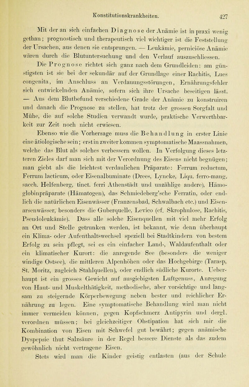 Mit der an sich einfachen Diagnose der Anämie ist in praxi Avenig gethan; prognostisch und therapeutisch viel wichtiger ist die FeststelUmg der Ursachen, aus denen sie entsprungen. — Leukämie, perniciöse Anämie wären durch die Blutuntersuchung und den Verlauf auszuschliessen. Die Prognose richtet sich ganz nach dem Grundleideu: am gün- stigsten ist sie bei der sekundär auf der Grundlage einer Rachitis, Lues congenita, im Anschluss an Verdauungsstörungen, Ernährungsfehler sich entwickelnden Anämie, soferii sieh ihre Ursache beseitigen lässt. — Aus dem Blutbefund verschiedene Grade der Anämie zu konstruiren und danach die Prognose zu stellen, hat trotz der grossen Sorgfalt und Mühe, die auf solche Studien ver^s•andt wurde, praktische Verwerthbar- keit zur Zeit noch nicht erwiesen. Ebenso wie die Vorhersage muss die Behandlung in erster Linie eine ätiologische sein; erst in zweiter kommen symptomatische Maassnahmen, welche das Blut als solches verbessern wollen. In Verfolgung dieses letz- teren Zieles darf man sich mit der Verordnung des Eisens nicht begnügen; man giebt als die leichtest verdaulichen Präparate: Ferrum reductum, Ferrum lacticum, oder Eisenalbuminate (Drees, Lyncke, Liqu. feiTO-mang. sacch. Helfenberg, tinct. ferri Athenstädt und unzählige andere), Hämo- globinpräparate (Hämatogen), das Schmiedeberg'sche Ferratin, oder end- lich die natürlichen Eisenwässer (Franzensbad, Schwalbach etc.) und Eisen- arsenwässer, besonders die Guberquelle, Levico (cf. Skrophulose, Rachitis, Pseudoleukämie). Dass alle solche Eisenquellen mit viel mehr Erfolg an Ort und Stelle getrunken werden, ist bekannt, wie denn überhaupt ein Klima- oder Aufenthaltswechsel sjaeziell bei Stadtkindern von bestem Erfolg zu sein pflegt, sei es ein einfacher Land-, Waldaufenthalt oder ein klimatischer Kurort: die anregende See (besonders die weniger windige Ostsee), die mittleren Alpenhöhen oder das Hochgebirge (Tarasp, St. Moritz, zugleich Stahlquellen), oder endlich südliche Kurorte. LTeber- haupt ist ei]i grosses Gewicht auf ausgiebigsten Luftgenuss, Anregung von Haut- und Muskelthätigkeit, methodische, aber vorsichtige und lang- sam zu steigernde Körperbewegung neben bester und reichlicher Er- nährung zu legen. Eine symptomatische Behandlung wird man nicht iumier vermeiden können, gegen Kopfschmerz Autipyrin und dergl. verordnen müssen; bei gleichzeitiger Obstipation hat sich mir die Kombination von Eisen mit Schwefel gut bewährt; gegen anämische Dyspepsie thut Salzsäure in der Regel bessere Dienste als das zudem gewöhnlich nicht vertragene Eisen. Stets wird mau die Kinder geistig entlasten (aus der Schule