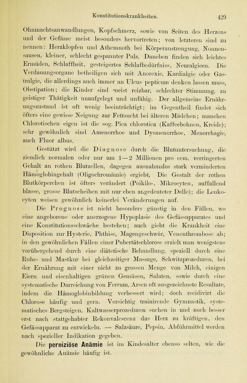 Ohnmachtsanwandlungeii, Kopfschmerz, sowie von Seiten des Herzens und der Gefässe meist besonders hervortreten; von letzteren sind zu nennen: Herzlilopfen und Athemnoth bei Körperanstrengung, Nonnen- sausen, kleiner, schlecht gespannter Puls. Daneben finden sich leichtes Ermüden, Schlaffheit, gesteigertes Schlafbedürfniss, Neuralgieen. Die Verdauungsorgane betheiligen sich mit Anorexie, Kardialgie oder Gas- tralgie, die allerdings auch immer an Ulcus pepticum denken lassen muss, Obstipation; die Kinder sind meist reizbar, schlechter Stimmung, zu geistiger Thätigkeit unaufgelegt und unfähig. Der allgemeine Ernähr- ungszustand ist oft wenig beeinträchtigt; im Gegentheil findet sich öfters eine gewisse Neigung zur Fettsucht bei älteren Mädchen; manchen Chlorotischen eigen ist die sog. Piea chlorotica (Kaffeebohnen, Kreide); sehr gewöhnlich sind Amenorrhoe und Dysmenorrhoe, Menorrhagie, auch Fluor albus. Gestützt wird die Diagnose durch die Blutuntersuchung, die ziemlich normalen oder nur um 1—2 Millionen pro ccm. verringerten Gehalt an rothen Blutzellen, dagegen ausnahmslos stark verminderten Hämoglobingehalt (Oligochromämie) ergiebt. Die Gestalt der rothen Blutkörperchen ist öfters verändert (Poikilo-, Mikrocyten, auffallend blasse, grosse Blutscheiben mit nur eben angedeuteter Delle); die Leuko- cyten weisen gewöhnlich keinerlei Veränderungen auf. Die Prognose ist nicht besonders günstig in den Fällen, wo eine angeborene oder anerzogene Hypoplasie des Gefässapparates und eine Konstitutionsschwäclie bestehen; auch giebt die Krankheit eine Disposition zur Hysterie, Plithise, Magengeschwür, Venenthrombose ab; in den gewöhnlichen Fällen einer Pubertätschlorose erzielt man wenigstens vorübergehend durcli eine diätetische Behandlung, speziell durch eine Ruhe- und Mastkur bei gleiclizeitiger Massage, Scliwitzprozeduren, bei der Ernährung mit einer nicht zu grossen Menge von Milch, einigen Eiern und eisenhaltigen grünen Gemüsen, Salaten, sowie durch eine systematische Darreichung von Ferrum, Arsen oft ausgezeichnete Resultate, indem die Hämoglobiubildung verbessert wird; doch recidivirt die Chlorose häufig und gern. Vorsichtig trainirende Gynmastik, syste- matisches Bergsteigen, Kaltwasserprozeduren suchen in und noch besser erst nach stattgehabter Rekonvalescenz das Herz zu kräftigen, den Gefässapparat zu entwickebi. —■ Salzsäure, Pepsin, Abführmittel werden nach sjsezieller Indikation gegeben. Die perniziöse Anämie ist im Kindesalter ebenso .selten, wie die gewöhnliche Anämie häufig ist.