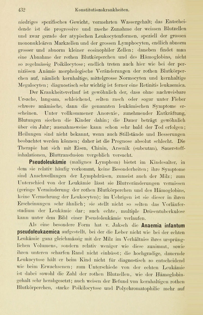 niedriges spezifisches Gewicht, vermehrten Wassergehalt; das Entschei- dende ist die progressive und rasche Zunahme der weissen Blutzellen und zwar gerade der atypischen Leukocytenformen, speziell der grossen mononukleären Markzellen und der grossen Lymphocyten, endlich abnorm grosser und abnorm kleiner eosinophiler Zellen; daneben findet man eine Abnahme der rothen Blutkörperchen und des Hämoglobins, nicht so regelmässig Poikilocytose; endlieh treten auch hier wie bei der per- niziösen Anämie morphologische Veränderungen der rothen Blutkörper- chen auf, nämlich kernhaltige, mittelgrosse Normocyten und kernhaltige Megalocyten; diagnostisch sehr wichtig ist ferner eine Retinitis leukaemica. Der Krankheitsverlauf ist gewöhnlich der, dass ohne )iachweisbare Ursache, langsam, schleichend, selten rasch oder sogar unter Fieber schwere anämische, dann die genannten leukämischen Symptome er- scheinen. U]iter vollkommener Anorexie, zunehmender Entkräftung, Blutungen siechen die Kinder dahin; die Dauer beträgt gewöhnlich über ein Jahr; ausnahmsweise kann schon sehr bald der Tod erfolgen; Heilungen sind nicht bekannt, wenn auch Stillstände und Besserungen beobachtet werden können; daher ist die Prognose absolut schlecht. Die Therapie hat sieh mit Eisen, Chinin, Arsenik (subcutan), Sauerstoff- inhalationen, Bluttransfusion vergeblich versucht. Pseudoleukämie (malignes Lymphom) bietet im Kindesalter, in dem sie relativ häufig vorkommt, keine Besonderheiten; ihre Symptome sind Anschwellungen der Lymphdrüsen, zumeist aucli der Milz; zum Unterschied von der Leukämie lässt sie Blutveränderungen vermissen (geringe Verminderung der rothen Blutkörperchen und des Hämoglobins, keine Vermehrung der Leukocyten); im Uebrigen ist sie dieser in ihren Erscheinungen sehr ähnlich; sie stellt nicht so selten das Vorläufer- stadium der Leukämie dar; auch echte, multiple Drüsentuberkulose kann unter dem Bild einer Pseudoleukämie verlaufen. Als eine besondere Form hat v. Jaksch die Anaemia infantum pseudoleukaemica aufgestellt, bei der die Leber nicht wie bei der echten Leukämie ganz gleichmässig mit der Milz im Verhältniss ihres ursprüng- licJien Volumens, sondern relativ weniger wie diese zunimmt, sowie ihren unteren scharfen Rand nicht einbüsst; die hochgradige, dauernde Leukocytose hält er beim Kind niclit für diagnostisch so entscheidend wie beim Erwachsenen; zum Unterschiede von der echten Leukämie ist dabei sowohl die Zahl der rothen Blutzellen, wie der Hämoglobin- gehalt sehr herabgesetzt; auch weisen der Befund von kernhahigen rothen Blutkörperchen, starke Poikilocytose unil Polychromatophilie mehr auf