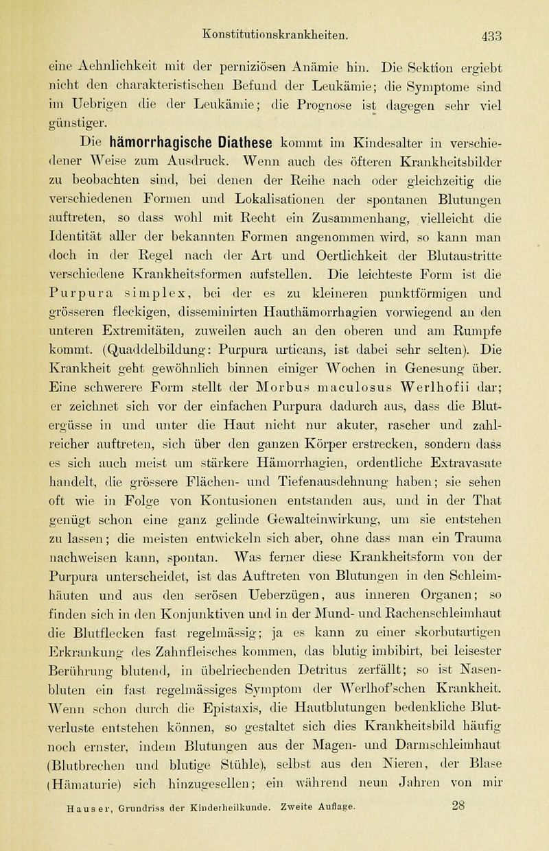 eine Aehnlichkeit mit der perniziö.sen Anämie hi]i. Die Sektion ergiebt nicht den charakteristischen Befund der Leukämie; die Symptome sind im Uebrigen die der Leukänüe; die Prognose ist dagegen sehr viel günstiger. Die hämorrhagische Diathese kommt im Kindesalter in verschie- dener Weise zum Ausdruck. Wenn auch des öfteren Krankheitsbilder zu beobachten sind, bei denen der Eeihe nach oder gleichzeitig die verschiedenen Formen und Lokalisationen der spontanen Blutungen auftreten, so dass wohl mit Recht ein Zusammenhang, vielleicht die Identität aller der bekannten Formen angenommen wird, so kann man doch in der Regel nach der Art und Oertlichkeit der Blutaustritte verschiedene Krankheitsformen aufstellen. Die leichteste Form ist die Purpura simplex, bei der es zu kleineren punktförmigen und grösseren fleckigen, disseminirten Hauthämorrhagien vorwiegend an den unteren Extremitäten, zuweilen auch an den oberen mid am Rumpfe kommt. (Quaddelbildung: Purpura urticans, ist dabei sehr selten). Die Krankheit geht gewöhnlich binnen einiger Wochen in Genesung über. Eine schwerere Form stellt der Morbus maculosus Werlhofii dar; er zeichnet sich vor der einfachen Purpura dadurch aus, dass die Blut- ergüsse in und unter die Haut nicht nur akuter, rascher und zahl- reicher auftreten, sich über den ganzen Körper erstrecken, sondern dass es sich auch meist nm stärkere Hämorrhagien, ordentliche Extravasate handelt, die grössere Flächen- und Tiefenausdehnung haben; sie sehen oft wie in Folge von Kontusionen entstanden aus, und in der That genügt schon eine ganz gelinde Gewalteinwirkung, um sie entstehen zu lassen; die meisten entwickeln sich aber, ohne dass man ein Trauma nachweisen kann, .spontan. Was ferner diese Krankheitsform von der Purj^ura unterscheidet, ist das Auftreten von Blutiuigea in den Schleim- häuten und aus den serösen Ueberzügen, aus inneren Organen; so findeji sich in den Konjunktiven und in der Mund- und Rachenschleimhaut die Blutflecken fast regelmässig; ja es kann zu einer skorbutartigen Erkrankung des Zahnfleisches kommen, das blutig imbibirt, bei leisester Berührung blutend, in übelriechenden Detritus zerfällt; so ist Nasen- bluten ein fast regelmässiges Symptom der Werlhof'sehen Krankheit. Wenn schon durch die Epistaxis, die Hautblutungen bedenkliche Blut- verluste entstehen können, so gestaltet sich dies Krankheitsbild häufig noch ernster, indem Blutungen aus der Mageji- und Darmschleimhaut (Blutbrechen und blutige Stühle), selbst aus den Nieren, der Blase (Hämaturie) sich hin zugesellen; ein während neun Jahren von mir Haus er, Griinclriss der Kiudeilieilkunde. Zweite Auflage. 28