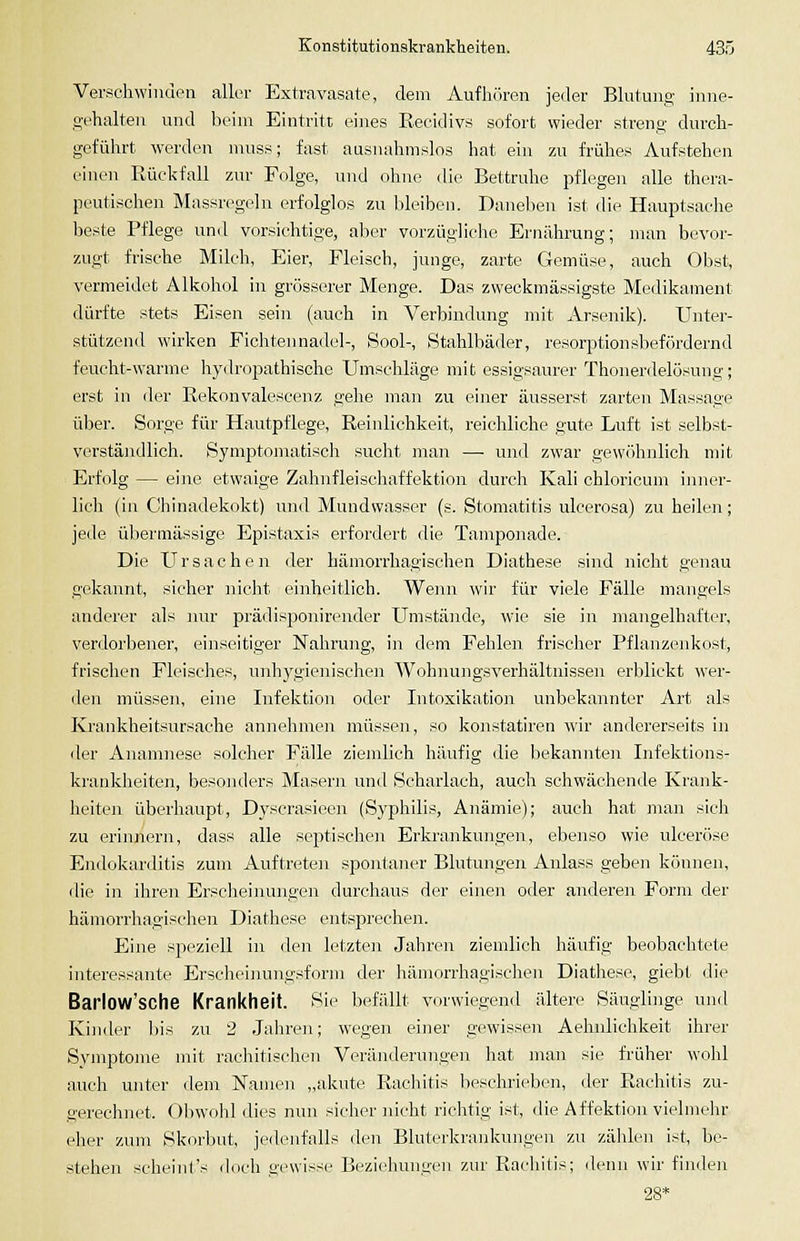 Verschwinden aller Extravasate, dem Aufhören jeder Blutuno; inne- gehalten und beim Eintritt eines Recidivs sofort wieder streng durch- geführt werden muss; fast ausnahmslos hat ein zu frühes Aufstehen einen Piückfall zur Folge, mid ohne die Bettruhe pflegen alle thera- peutischen Massregeln erfolglos zu bleiben. Danelien ist die Hauptsache beste Pflege und vorsichtige, aber vorzügliclie Ernährung; man bevor- zugt frische Milch, Eier, Fleisch, junge, zarte Gemüse, auch Obst, vermeidet Alkohol in grösserer Menge. Das zweckmässigste Medikament dürfte stets Eisen sein (auch in Verbindung mit Arsenik). Unter- stützend wirken Fichtennadel-, Sool-, Stahlbäder, resorptionsbefördernd feucht-warme hydropathische Umschläge mit essigsaurer Thonerdelösung; erst in der Rekonvalescenz gehe man zu einer äusserst zarten Massage über. Sorge für Hautpflege, Reinlichkeit, reichliche gute Luft ist selbst- verständlich. Symptomatiscli sucht man — und zwar gew()hnlich mit Erfolg — eine etwaige Zahnfleiscliaffektion durch Kali chlorioum inner- lieh (in Chinadekokt) und Mundwasser (s. Stomatitis ulcerosa) zu heilen; jede übermässige Epistaxis erfordert die Tampoiiade. Die Ursachen der hämorrhagischen Diathese sind nicht genau gekannt, sicher nicht einheitlich. Wenn wir für viele Fälle mangels anderer als nur prädisponirender Umstände, wie sie in mangelhafter, verdorbener, einseitiger Nahrung, in dem Fehlen frischer Pflanzenkost, frischen Fleisches, unhygienischen Wohnungsverhältnissen erblickt wer- den müssen, eine Infektion oder Intoxikation unbekannter Art als Krankheitsursache annehmen müssen, so konstatiren wir andererseits in der Anamnese solcher Fälle ziemlich häufig die bekannten Infektions- krankheiten, besonders Masern und Scharlach, auch schwächende Krank- heiten überhaupt, Dyscrasieen (Syphilis, Anämie); auch hat man sich zu erinnern, dass alle septischen Erkrankungen, ebenso wie ulceröse Endokarditis zum Auftreten spontaner Blutungen Anlass geben können, die in ihren Erscheinungen durchaus der einen oder anderen Form der hämorrhagischen Diathese entsprechen. Eine speziell in den letzten Jahren ziemlich häufig beobachtete interessiuite Erscheinungsform der hämorrhagischen Diatliese, giebt die BarlOW'sche Krankheit. Sie befällt vorwiegend ältere Säuglinge und Kinder bis zu 2 Jahren; wegen einer gewissen Aehnlichkeit ihrer Symptome mit rachitischen Veränderungen hat man sie früher wohl auch unter dem Namen „akute Rachitis beschrieben, der Rachitis zu- gerechnet. Obwoiil dies nun sicher nicht richtig ist, die Affektion vielmehr eher zum Skorbut, jedenfalls den Bluterkrankungen zu zälücn ist, be- stehen scheint's doch gewisse Beziehungen zur Rachitis; denn wir finden 28*