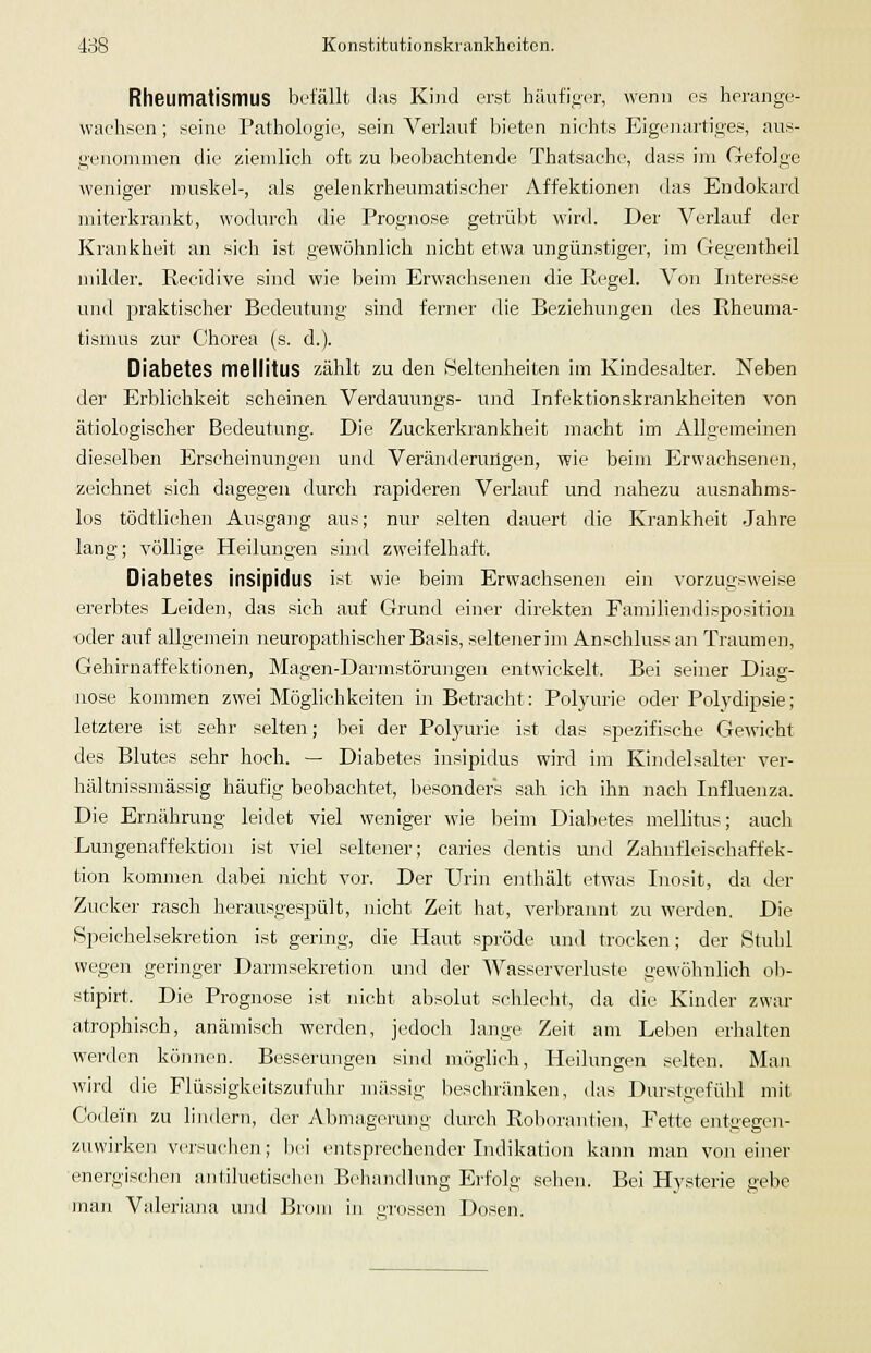 Rheumatismus befällt das Kind erst häufiger, wenn es herange- wachsen ; seine Pathologie, sein Verlauf bieten nichts EigcJiartig-es, aus- genommen die ziemlich oft zu Ijeobachtende Thatsache, dass im Gefolge weniger rouskel-, als gelenkrheumatischer Affektionen das Endokard miterkrankt, wodurch die Prognose getrübt wird. Der Verlauf der Krankheit an sich ist gewöhnlich nicht etwa ungünstiger, im Gegentheil jnilder. Recidive sind wie beim Erwachsenen die Regel. Von Interesse und 23raktischer Bedeutung sind ferner die Beziehungen des Rheuma- tismus zur Chorea (s. d.). Diabetes mellitus zählt zu den (Seltenheiten im Kindesalter. Neben der Erblichkeit scheinen Verdauungs- und Infektionskrankheiten von ätiologischer Bedeutung. Die Zuckerkrankheit macht im Allgemeinen dieselben Erscheinungen und Veränderurigen, wie beim Erwachsenen, zeichnet sich dagegen durch rapideren Verlauf und nahezu ausnahms- los tödtlichen Ausgang aus; nur selten dauert die Krankheit Jahre lang; völlige Heilungen sind zweifelhaft. Diabetes insipidus ist wie beim Erwachsenen ein vorzugsweise ererbtes Leiden, das sich auf Grund einer direkten Familiendisposition ■oder auf allgemein neuropathischer Basis, seltener im Anschluss an Traumen, Gehirnaffektionen, Mageji-Darmstörungen entwickelt. Bei seiner Diag- nose kommen zwei Möglichkeiten in Betracht: Potyurie oder Polydipsie; letztere ist sehr selten; bei der Polyurie ist das spezifische Gewicht des Blutes sehr hoch. — Diabetes insipidus wird im Kindelsalter ver- hältnissmässig häufig beobaclitet, besonders sah ich ihn nach Influenza. Die Ernährung leidet viel weniger wie beim Diabetes mellitus; auch Lungenaffektion ist viel seltener; caries dentis mid Zahnfleischaffek- tion kommen dabei nicht vor. Der Urin enthält etwas Inosit, da der Zucker rasch herausgespült, nicht Zeit hat, verbrannt zu werden. Die Speichelsekretion ist gering, die Haut spröde und trocken; der Stuhl wegen geringer Darmsekretion und der Wasserverluste gewöhnlich ol> stipirt. Die Prognose ist nicht absolut schlecht, da die Kinder zwar atrophisch, anämisch werden, jedocli lange Zeit am Leben erhalten werden können. Besserungen sind möglich, Heilungen selten. Man wird die Flüssigkeitszufuhr massig besclu'änken, das Durstgefühl mit Codein zu lindern, der Abmagerung durch Roborautien, Fette entgegen- zuwirken versuchen; bei entsprechender Indikation kann man von einer energischen antiluetischen B<'hnndlung Erfolg sehen. Bei Hysterie gebe man Valeriana und Brom in grossen Dosen.