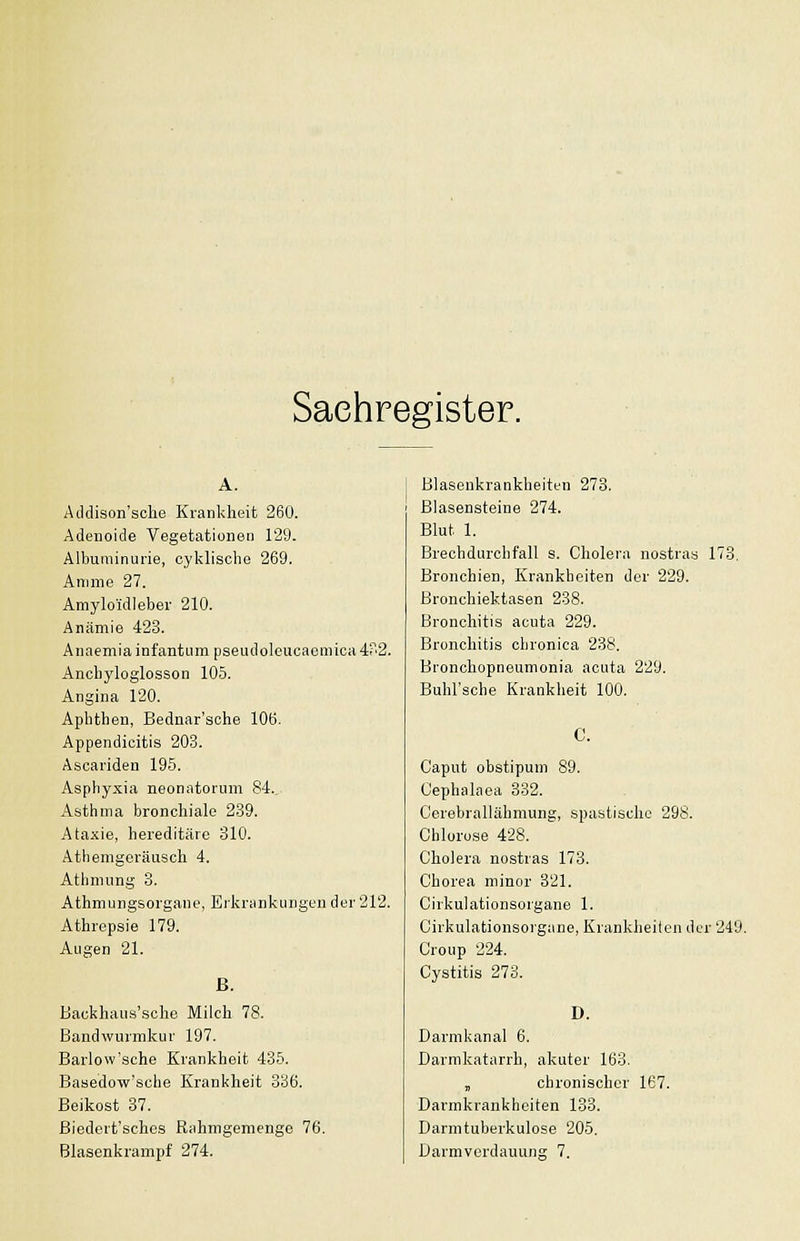 Sachregister. A. Aildison'sche Krankheit 260. Adenoide Vegetationen 129. Albuminurie, cylvlisclie 269. Amme 27. Amylo'idleber 210. Anämie 423. Anaemia infantum pseudoleucaemica 4'2. Anclij'loglosson 105. Angina 120. Aphthen, Bednar'sche 106. Appendicitis 203. Asoariden 195. Asphyxia neonatorum 84., Asthma bronchiale 289. Ataxie, hereditäre 810. Athemgeräusch 4. Athmung 8. Athmurgsorgane, Erlvrankuiigun der 212. Athrepsie 179. Augen 21. ß. Backhau-s'sche Milch 78. Bandwurmkur 197. Barlow'sche Krankheit 435. Basedow'sche Krankheit 836. Beikost 37. ßiedert'schos Rahnigemenge 76. Blasenkrampf 274. Blasenkrankheiten 278. ßlasensteine 274. Blut 1. Brechdurchfall s. Cholera nostras 173, Bronchien, Krankheiten der 229. Bronchiektasen 238. Bronchitis acuta 229. Bronchitis chronica 238. Bronchopneumonia acuta 229. Buhl'sche Krankheit 100. C. Caput obstipum 89. Cephakea 332. Cerebrallähmung, spastische 298. Chlorose 428. Cholera nostras 173. Chorea minor 321. Cirkulationsorgane 1. Cirkulationsorgane, Krankheiten drr 249. Croup 224. Cystitis 273. D. Darmkanal 6. Darnikatarrh, akuter 163. , chronischer 167. Darmkrankheiten 133. Darmtuberkulose 205. Darmverdauung 7.