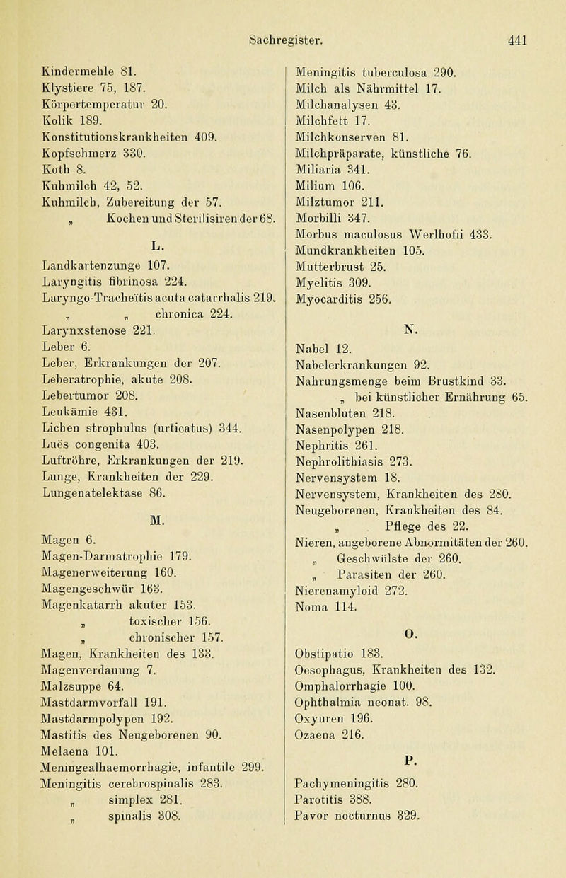 Kindermelüe 81. Klystiere 75, 187. Körpertemperatur 20. Kolik 189. Konstitutionslcraiiliheiten 409. Kopfsclimerz 330. Koth 8. Kuhmilch 42, 52. Kuhmilch, Zubereitung der 57. „ Kochen und Sierilisiren der 68. L. Landkartenzunge 107. Laryngitis fibrinosa 224. Laryngo-Tracheitis acuta catarrhalis 219. „ „ chronica 224. Larynxstenose 221. Leber 6. Leber, Erkrankungen der 207. Leberatrophie, akute 208. Lebertumor 208. Leukämie 431. Liehen strophulus (urticatus) 344. Lues congenita 403. Luftröhre, Erkrankungen der 219. Lunge, Krankheiten der 229. Lungenatelektase 86. M. Magen 6. Magen-Darmatrophie 179. Magenerweiterung 160. Magengeschwür 163. Magenkatarrh akuter 153. „ toxischer 156. „ chronischer 157. Magen, Krankheiten des 133. Magenverdauung 7. Malzsuppe 64. Mastdarmvorfall 191. Mastdarmpolypen 192. Mastitis des Neugeborenen 90. Melaena 101. Meningealhaemorrhagie, infantile 299. Meningitis cerebrospinalis 283. „ simplex 281. „ spmalis 308. Meningitis tuberculosa 290. Milch als Nährmittel 17. Milchanalysen 43. Milchfett 17. Milchkonserven 81. Milchpräparate, künstliche 76. Miliaria 341. Milium 106. Milztumor 211. Morbilli 347. Morbus raaculosus Werlhofii 433. Mundkrankheiten 105. Mutterbrust 25. Myelitis 309. Myocarditis 256. N. Nabel 12. Nabelerkrankungen 92. Nahrungsmenge beim Brustkind 33. „ bei künstlicher Ernährung 65. Nasenbluten 218. Nasenpolypen 218. Nephritis 261. Nephrolithiasis 273. Nervensystem 18. Nervensystem, Krankheiten des 280. Neugeborenen, Krankheiten des 84. Pflege des 22. Nieren, angeborene Abnormitäten der 260. „ Geschwülste der 260. „ Parasiten der 260. Niereuaniyloid 272. Nonia 114. O. Obslipatio 183. Oesophagus, Krankheiten des 132. Omphalorrhagie 100. Ophthalmia neonat. 98. Oxyuren 196. Ozaena 216. Pachynieningitis 280. Parotitis 388. Pavor nocturnus 329.