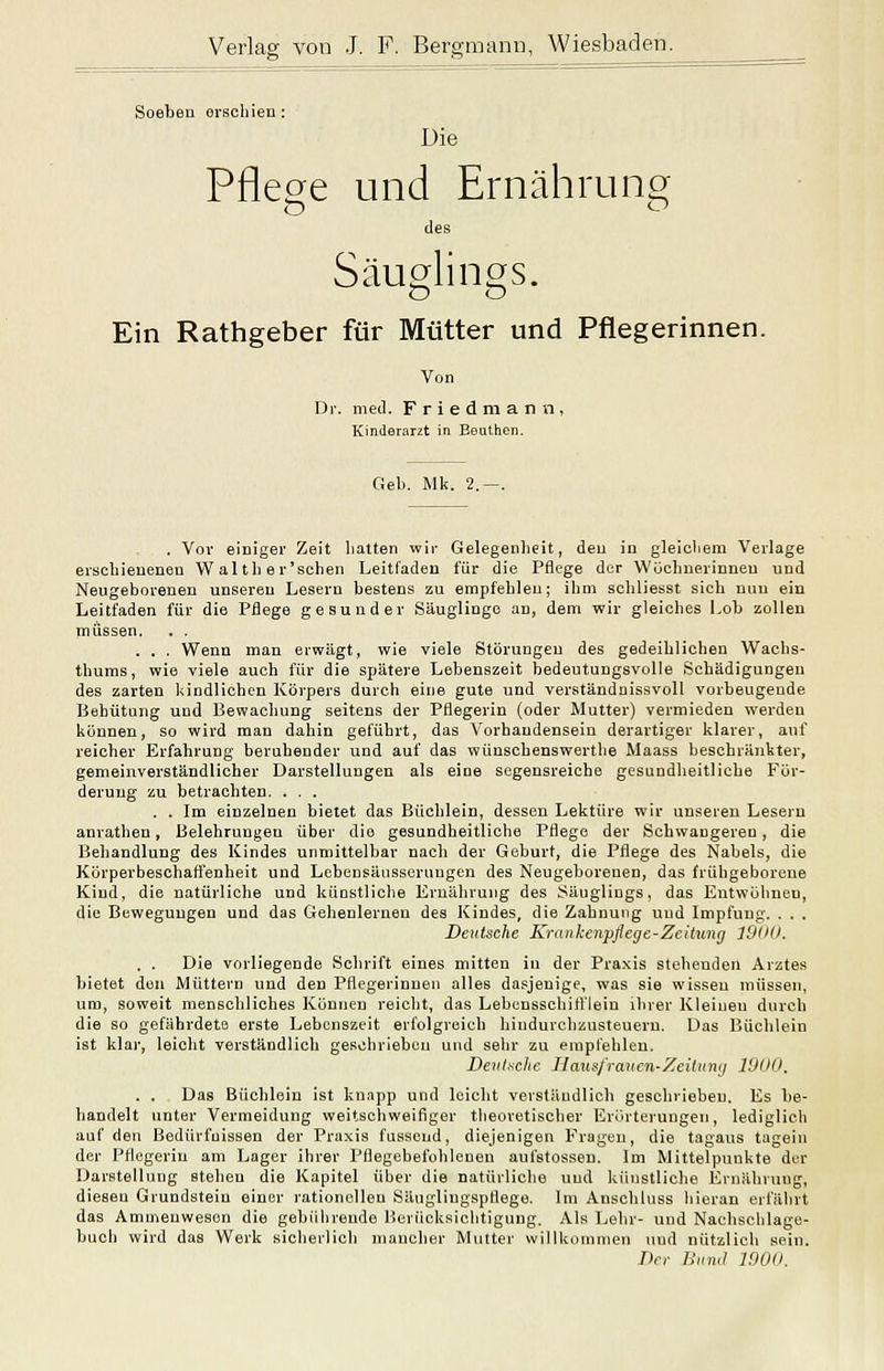 Soebea erschien : Die Pflege und Ernährung des Säuglings. Ein Rathgeber für Mütter und Pflegerinnen. Von Dr. med. F r i e d m a n n , Kinderarzt in Bouthen. Gel). Mk. 2. . Vor einiger Zeit Latten wir Gelegenheit, den in gleicliem Verlage erschienenen Wal th er'schen Leitfaden für die Pflege der Wöchnerinnen und Neugeborenen unseren Lesern bestens zu empfehlen; ihm schliesst sich nun ein Leitfaden für die Pflege gesunder Säuglinge an, dem wir gleiches Lob zollen müssen. . . . . . Wenn man erwägt, wie viele Störungen des gedeihlichen Wachs- thums, wie viele auch für die spätere Lebenszeit bedeutungsvolle Schädigungen des zarten hindlichcn Körpers durch eine gute und verständuissvoll vorbeugende Behütung und Bewachung seitens der Pflegerin (oder Mutter) vermieden werden können, so wird man dahin geführt, das Vorhandensein derartiger klarer, auf reicher Erfahrung beruhender und auf das wünscheuswertlie Maass beschränkter, gemeinverständlicher Darstellungen als eine segensreiche gesundheitliche För- derung zu betrachten. . . . . . Im einzelnen bietet das Büchlein, dessen Lektüre wir unseren Lesern anrathen, Belehrungen über die gesundheitliche Pflege der Schwangeren, die Behandlung des Kindes unmittelbar nach der Geburt, die Pflege des Nabels, die Kürperbeschaffenheit und Lebensäiisserungen des Neugeborenen, das frühgeborene Kind, die natürliche und künstliche Ernährung des Säuglings, das Entwohnen, die Beweguugen und das Gehenleruen des Kindes, die Zahnutig und Impfung. . . . Deutsche Kruahenpflegc-Zcitung TJUD. , . Die vorliegende Schrift eines mitten in der Praxis stehenden Arztes bietet den Müttern und den Pflegerinnen alles dasjenige, was sie wissen müssen, um, soweit menschliches Können reicht, das Lebensschitrielu ilii'er Kleinen durch die so gefährdete erste Lebenszeit erfolgreich hindurchzusteueru. Das Büchlein ist klar, leicht verständlich geschrieben und sehr zu empfehlen. ßeiilxclic Jlausfrmicn-Zeiliinii 19(10. . . Das Büchlein ist knapp und leicht verständlich geschrieben. Es be- handelt unter Vermeidung weitschweifiger theoretischer Erörterungen, lediglich auf den Bedürfnissen der Praxis fassend, diejenigen Fragen, die tagaus tagein der Pflegerin am Lager ihrer Pflegebefohlenen aufstossen. Im Mittelpunkte der Darstellung stehen die Kapitel über die natürliche und künstliche Ernährung, diesen Grundstein einer rationellea Säuglingspflege. Im Anschhiss liieran erfährt das Ammeuwesen die gebührende Berücksichtigung. Als Lehr- und Nachschlage- buch wird das Werk sicherlich mancher Mutter willkommen und nützlich sein. Drr I^iimt 1900.