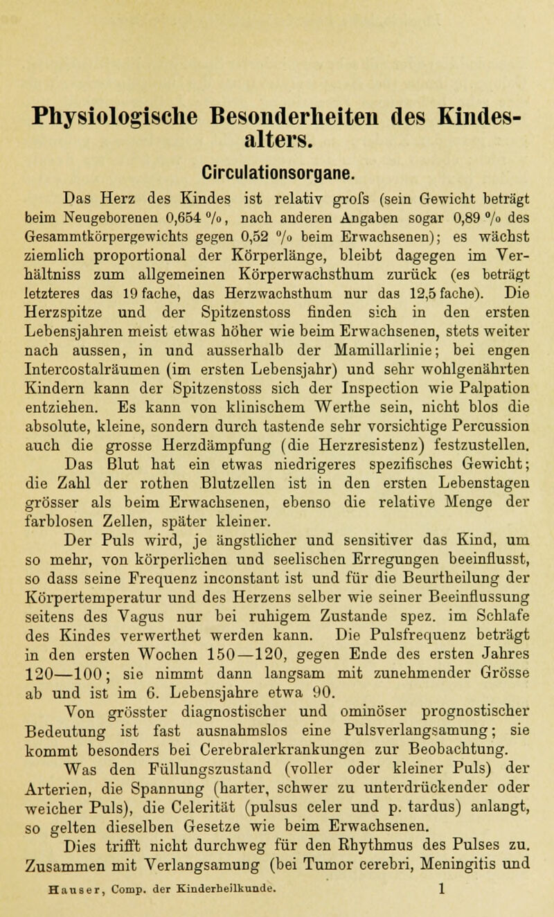 Physiologische Besonderheiten des Kindes- alters. Circulationsorgane. Das Herz des Kindes ist relativ grofs (sein Gewicht beträgt beim Neugeborenen 0,654 %, nach anderen Angaben sogar 0,89 °/° des Gesammtkörpergewichts gegen 0,52 °/0 beim Erwachsenen); es wächst ziemlich proportional der Körperlänge, bleibt dagegen im Ver- hältniss zum allgemeinen Körperwachsthum zurück (es beträgt letzteres das 19 fache, das Herzwachsthum nur das 12,5 fache). Die Herzspitze und der Spitzenstoss finden sich in den ersten Lebensjahren meist etwas höher wie beim Erwachsenen, stets weiter nach aussen, in und ausserhalb der Mamillarlinie; bei engen Intercostalräumen (im ersten Lebensjahr) und sehr wohlgenährten Kindern kann der Spitzenstoss sich der Inspection wie Palpation entziehen. Es kann von klinischem Werthe sein, nicht blos die absolute, kleine, sondern durch tastende sehr vorsichtige Pereussion auch die grosse Herzdämpfung (die Herzresistenz) festzustellen. Das Blut hat ein etwas niedrigeres spezifisches Gewicht; die Zahl der rothen Blutzellen ist in den ersten Lebenstagen grösser als beim Erwachsenen, ebenso die relative Menge der farblosen Zellen, später kleiner. Der Puls wird, je ängstlicher und sensitiver das Kind, um so mehr, von körperlichen und seelischen Erregungen beeinflusst, so dass seine Frequenz inconstant ist und für die Beurtheilung der Körpertemperatur und des Herzens selber wie seiner Beeinflussung seitens des Vagus nur bei ruhigem Zustande spez. im Schlafe des Kindes verwerthet werden kann. Die Pulsfrequenz beträgt in den ersten Wochen 150—120, gegen Ende des ersten Jahres 120—100; sie nimmt dann langsam mit zunehmender Grösse ab und ist im 6. Lebensjahre etwa 90. Von grösster diagnostischer und ominöser prognostischer Bedeutung ist fast ausnahmslos eine Pulsverlangsamung; sie kommt besonders bei Cerebralerkrankungen zur Beobachtung. Was den Füllungszustand (voller oder kleiner Puls) der Arterien, die Spannung (harter, schwer zu unterdrückender oder weicher Puls), die Celerität (pulsus celer und p. tardus) anlangt, so gelten dieselben Gesetze wie beim Erwachsenen. Dies trifft nicht durchweg für den Rhythmus des Pulses zu. Zusammen mit Verlangsamung (bei Tumor cerebri, Meningitis und