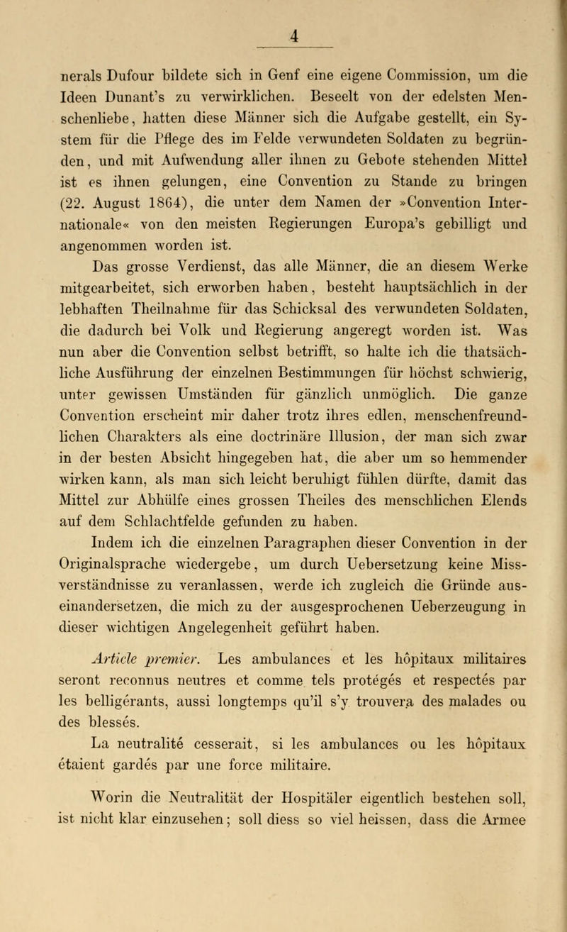 Ideen Dunant's 7.11 verwirklichen. Beseelt von der edelsten Men- schenliebe, hatten diese Männer sich die Aufgabe gestellt, ein Sy- stem für die Pflege des im Felde verwundeten Soldaten zu begrün- den, und mit Aufwendung aller ihnen zu Gebote stehenden Mittel ist es ihnen gelungen, eine Convention zu Stande zu bringen (22. August 1864), die unter dem Namen der »Convention Inter- nationale« von den meisten Regierungen Europa's gebilligt und angenommen worden ist. Das grosse Verdienst, das alle Männer, die an diesem Werke mitgearbeitet, sich erworben haben, besteht hauptsächlich in der lebhaften Theilnahme für das Schicksal des verwundeten Soldaten, die dadurch bei Volk und Regierung angeregt worden ist. Was nun aber die Convention selbst betrifft, so halte ich die tatsäch- liche Ausführung der einzelnen Bestimmungen für höchst schwierig, unter gewissen Umständen für gänzlich unmöglich. Die ganze Convention erscheint mir daher trotz ihres edlen, menschenfreund- lichen Charakters als eine doctrinäre Illusion, der man sich zwar in der besten Absicht hingegeben hat, die aber um so hemmender wirken kann, als man sich leicht beruhigt fühlen dürfte, damit das Mittel zur Abhülfe eines grossen Theiles des menschlichen Elends auf dem Schlachtfelde gefunden zu haben. Indem ich die einzelnen Paragraphen dieser Convention in der Originalsprache wiedergebe, um durch Uebersetzung keine Miss- verständnisse zu veranlassen, werde ich zugleich die Gründe aus- einandersetzen, die mich zu der ausgesprochenen Ueberzeugung in dieser wichtigen Angelegenheit geführt haben. Artide premier. Les ambulances et les hopitaux militaires seront reconnus neutres et comme tels proteges et respectes par les belligerants, aussi longtemps qu'il s'y. trouvera des malades ou des blesses. La neutralite cesserait, si les ambulances ou les hopitaux etaient gardes par une force militaire. Worin die Neutralität der Hospitäler eigentlich bestehen soll, ist nicht klar einzusehen; soll diess so viel heissen, dass die Armee