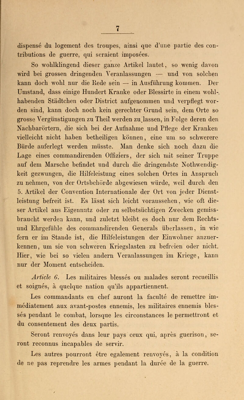 dispense du logement des troupes, ainsi que d'une partie des con- tributions de guerre, qui seraient imposees. So wohlklingend dieser ganze Artikel lautet, so wenig davon wird bei grossen dringenden Veranlassungen — und von solchen kann doch wohl nur die Rede sein — in Ausführung kommen. Der Umstand, dass einige Hundert Kranke oder Blessirte in einem wohl- habenden Städtchen oder District aufgenommen und verpflegt wor- den sind, kann doch noch kein gerechter Grund sein, dem Orte so grosse Vergünstigungen zu Theil werden zulassen, in Folge deren den Nachbarörtern, die sich bei der Aufnahme uud Pflege der Kranken vielleicht nicht haben betheiligen können, eine um so schwerere Bürde auferlegt werden müsste. Man denke sich noch dazu die Lage eines commandirenden Offiziers, der sich mit seiner Truppe auf dem Marsche befindet und durch die dringendste Nothwendig- keit gezwungen, die Hilfeleistung eines solchen Ortes in Anspruch zu nehmen, von der Ortsbehörde abgewiesen würde, weil durch den 5. Artikel der Convention Internationale der Ort von jeder Dienst- leistung befreit ist. Es lässt sich leicht voraussehen, wie oft die- ser Artikel aus Eigennutz oder zu selbstsüchtigen Zwecken gemiss- braucht werden kann, und zuletzt bleibt es doch nur dem Rechts- und Ehrgefühle des commandirenden Generals überlassen, in wie fern er im Stande ist, die Hilfeleistungen der Einwohner anzuer- kennen, um sie von schweren Kriegslasten zu befreien oder nicht. Hier, wie bei so vielen andern Veranlassungen im Kriege, kann nur der Moment entscheiden. Artide 6. Les militaires blesses ou malades seront recueillis et soignes, ä quelque nation qu'ils appartiennent. Les commandants en chef auront la faculte de remettre im- mediatement aux avant-postes ennemis, les militaires ennemis bles- ses pendant le combat, lorsque les circonstances le permettront et du consentement des deux partis. Seront renvoyes dans leur pays ceux qui, apres guerison, se- ront reconnus incapables de servir. Les autres pourront etre egalement renvoyes, ä la condition de ne pas reprendre les armes pendant la duree de la guerre.