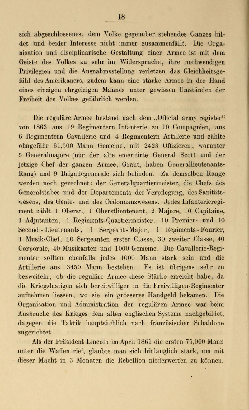 sich abgeschlossenes, dem Volke gegenüber stehendes Ganzes bil- det und beider Interesse nicht immer zusammenfällt. Die Orga- nisation und disciplinarische Gestaltung einer Armee ist mit dem Geiste des Volkes zu sehr im Widerspruche, ihre nothwendigen Privilegien und die Ausnahmsstellung verletzen das Gleichheitsge- fühl des Amerikaners, zudem kann eine starke Armee in der Hand eines einzigen ehrgeizigen Mannes unter gewissen Umständen der Freiheit des Volkes gefährlich werden. Die reguläre Armee bestand nach dem „Official army register von 1863 aus 19 Regimentern Infanterie zu 10 Compagnien, aus 6 Regimentern Cavallerie und 4 Regimentern Artillerie und zählte ohngefähr 31,500 Mann Gemeine, mit 2423 Offizieren, worunter 5 Generalmajore (nur der alte emeritirte General Scott und der jetzige Chef der ganzen Armee, Grant, haben Generallieutenants- Rang) und 9 Brigadegenerale sich befinden. Zu demselben Range werden noch gerechnet: der Generalquartiermeister, die Chefs des Generalstabes und der Departements der Verpflegung, des Sanitäts- wesens, des Genie- und des Ordonnanzwesens. Jedes Infanterieregi- ment zählt 1 Oberst, 1 Oberstlieutenant, 2 Majore, 10 Capitaine, 1 Adjutanten, 1 Regiments-Quartiermeister, 10 Premier- und 10 Second - Lieutenants, 1 Sergeant-Major, 1 Regiments - Fourier, 1 Musik-Chef, 10 Sergeanten erster Classe, 30 zweiter Classe, 40 Corporale, 40 Musikanten und 1000 Gemeine. Die Cavallerie-Regi- menter sollten ebenfalls jedes 1000 Mann stark sein und die Artillerie aus 3450 Mann bestehen. Es ist übrigens sehr zu bezweifeln, ob die reguläre Armee diese Stärke erreicht habe, da die Kriegslustigen sich bereitwilliger in die Freiwilligen-Regimenter aufnehmen liessen, wo sie ein grösseres Handgeld bekamen. Die Organisation und Administration der regulären Armee war beim Ausbruche des Krieges dem alten englischen Systeme nachgebildet, dagegen die Taktik hauptsächlich nach französischer Schablone zugerichtet. Als der Präsident Lincoln im April 1861 die ersten 75,000 Mann unter die Waffen rief, glaubte man sich hinlänglich stark, um mit dieser Macht in 3 Monaten die Rebellion niederwerfen zu können.