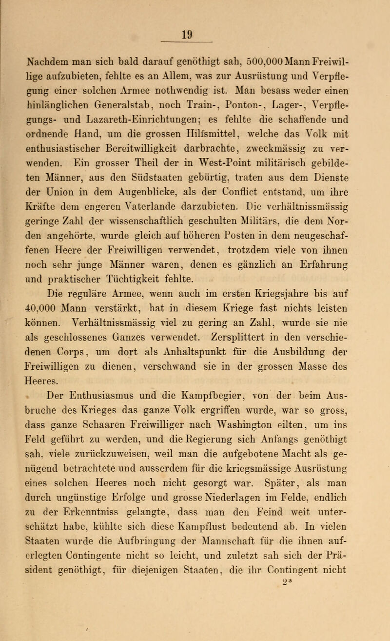 Nachdem man sich bald darauf genöthigt sah, 500,000 Mann Freiwil- lige aufzubieten, fehlte es an Allem, was zur Ausrüstung und Verpfle- gung einer solchen Armee nothwendig ist. Man besass weder einen hinlänglichen Generalstab, noch Train-, Ponton-. Lager-, Verpfle- gungs- und Lazareth-Einrichtungen; es fehlte die schaffende und ordnende Hand, um die grossen Hilfsmittel, welche das Volk mit enthusiastischer Bereitwilligkeit darbrachte, zweckmässig zu ver- wenden. Ein grosser Theil der in West-Point militärisch gebilde- ten Männer, aus den Südstaaten gebürtig, traten aus dem Dienste der Union in dem Augenblicke, als der Conflict entstand, um ihre Kräfte dem engeren Vaterlande darzubieten. Die verhältnissmässig geringe Zahl der wissenschaftlich geschulten Militärs, die dem Nor- den angehörte, wurde gleich auf höheren Posten in dem neugeschaf- fenen Heere der Freiwilligen verwendet, trotzdem viele von ihnen noch sehr junge Männer waren, denen es gänzlich an Erfahrung und praktischer Tüchtigkeit fehlte. Die reguläre Armee, wenn auch im ersten Kriegsjahre bis auf 40.000 Mann verstärkt, hat in diesem Kriege fast nichts leisten können. Verhältnissmässig viel zu gering an Zahl, wurde sie nie als geschlossenes Ganzes verwendet. Zersplittert in den verschie- denen Corps. um dort als Anhaltspunkt für die Ausbildung der Freiwilligen zu dienen, verschwand sie in der grossen Masse des Heeres. Der Enthusiasmus und die Kampfbegier, von der beim Aus- bruche des Krieges das ganze Volk ergriffen wurde, war so gross, dass ganze Schaaren Freiwilliger nach Washington eilten, um ins Feld geführt zu werden, und die Eegierung sich Anfangs genöthigt sah. viele zurückzuweisen, weil man die aufgebotene Macht als ge- nügend betrachtete und ausserdem für die kriegsmässige Ausrüstung eines solchen Heeres noch nicht gesorgt war. Später, als man durch ungünstige Erfolge und grosse Niederlagen im Felde, endlich zu der Erkenntniss gelangte, dass man den Feind weit unter- schätzt habe, kühlte sich diese Kampflust bedeutend ab. In vielen Staaten wurde die Aufbringung der Mannschaft für die ihnen auf- erlegten Contingente nicht so leicht, und zuletzt sah sich der Prä- sident genöthigt, für diejenigen Staaten, die ihr Contingent nicht 2*