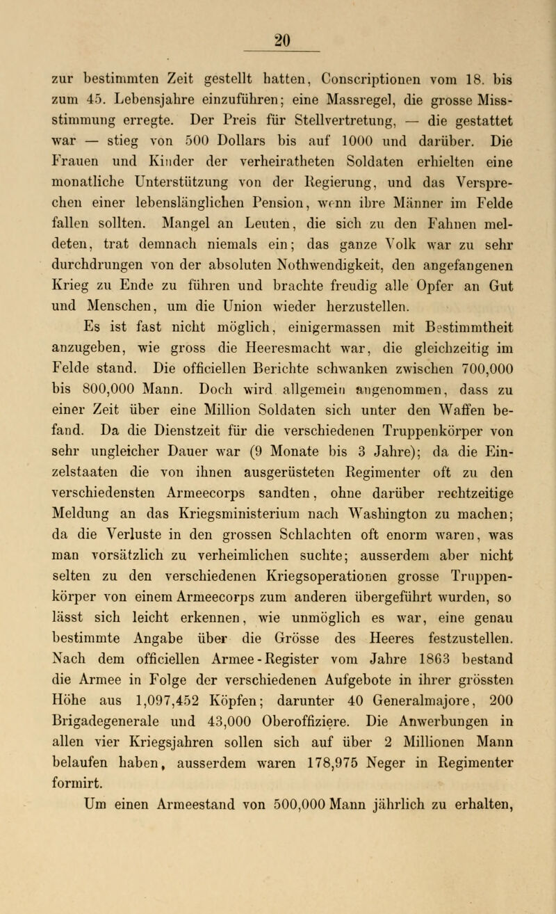 zur bestimmten Zeit gestellt hatten, Conscriptionen vom 18. bis zum 45. Lebensjahre einzuführen; eine Massregel, die grosse Miss- stimmung erregte. Der Preis für Stellvertretung, — die gestattet war — stieg von 500 Dollars bis auf 1000 und darüber. Die Frauen und Kinder der verheiratheten Soldaten erhielten eine monatliche Unterstützung von der Regierung, und das Verspre- chen einer lebenslänglichen Pension, wenn ihre Männer im Felde fallen sollten. Mangel an Leuten, die sich zu den Fahnen mel- deten, trat demnach niemals ein; das ganze Volk war zu sehr durchdrungen von der absoluten Notwendigkeit, den angefangenen Krieg zu Ende zu führen und brachte freudig alle Opfer an Gut und Menschen, um die Union wieder herzustellen. Es ist fast nicht möglich, einigermassen mit Bestimmtheit anzugeben, wie gross die Heeresmacht war, die gleichzeitig im Felde stand. Die officiellen Berichte schwanken zwischen 700,000 bis 800,000 Mann. Doch wird allgemein angenommen, dass zu einer Zeit über eine Million Soldaten sich unter den Waffen be- fand. Da die Dienstzeit für die verschiedenen Truppenkörper von sehr ungleicher Dauer war (9 Monate bis 3 Jahre); da die Ein- zelstaaten die von ihnen ausgerüsteten Regimenter oft zu den verschiedensten Armeecorps sandten, ohne darüber rechtzeitige Meldung an das Kriegsministerium nach Washington zu machen; da die Verluste in den grossen Schlachten oft enorm waren, was man vorsätzlich zu verheimlichen suchte; ausserdem aber nicht selten zu den verschiedenen Kriegsoperationen grosse Truppen- körper von einem Armeecorps zum anderen übergeführt wurden, so lässt sich leicht erkennen, wie unmöglich es war, eine genau bestimmte Angabe über die Grösse des Heeres festzustellen. Nach dem officiellen Armee - Register vom Jahre 1863 bestand die Armee in Folge der verschiedenen Aufgebote in ihrer grössten Höhe aus 1,097,452 Köpfen; darunter 40 Generalmajore, 200 Brigadegenerale und 43,000 Oberoffiziere. Die Anwerbungen in allen vier Kriegsjahren sollen sich auf über 2 Millionen Mann belaufen haben, ausserdem waren 178,975 Neger in Regimenter formirt. Um einen Armeestand von 500,000 Mann jährlich zu erhalten,