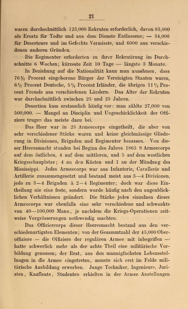 waren durchschnittlich 123.000 Rekruten erforderlich, davon 83,000 als Ersatz für Todte und aus dem Dienste Entlassene; — 34,000 für Deserteure und im Gefechte Vermisste, und 6000 aus verschie- denen anderen Gründen. Die Regimenter erforderten zu ihrer Rekrutirung im Durch- schnitte 6 Wochen; kürzeste Zeit 10 Tage — längste 3 Monate. In Beziehung auf die Nationalität kann man annehmen, dass 76 f/o Procent eingeborene Bürger der Vereinigten Staaten waren, 6 Vi Procent Deutsche, 5'/2 Procent Irländer, die übrigen 11 72 Pro- cent Fremde aus verschiedenen Ländern. Das Alter der Rekruten war durchschnittlich zwischen 23 und 25 Jahren. Desertion kam erstaunlich häufig vor: man zählte 27,000 von 500,000. — Mangel an Disciplin und Ungeschicklichkeit der Offi- ziere trugen, das meiste dazu bei. Das Heer war in 23 Armeecorps eingetheilt, die aber von sehr verschiedener Stärke waren und keine gleichmässige Gliede- rung in Divisionen, Brigaden und Regimenter besassen. Von die- ser Heeresmacht standen bei Beginn des Jahres 1863 9 Armeecorps auf dem östlichen, 4 auf dem mittleren, und 5 auf dem westlichen Kriegsschauplatze; 4 an den Küsten und 1 an der Mündung des Mississippi. Jedes Armeecorps war aus Infanterie, Cavallerie und Artillerie zusammengesetzt und bestand meist aus 3—4 Divisionen, jede zu 3—4 Brigaden ä 2 — 4 Regimenter; doch war diese Ein- theilung nie eine feste, sondern wurde häufig nach den augenblick- lichen Verhältnissen geändert. Die Stärke jedes einzelnen dieser Armeecorps war ebenfalls eine sehr verschiedene und schwankte von 40—100,000 Mann, je nachdem die Kriegs-Operationen zeit- weise Vergrößerungen nothwendig machten. Das Offiziercorps dieser Heeresmacht bestand aus den ver- schiedenartigsten Elementen; von der Gesammtzahl der 43,000 Ober- offiziere — die Offiziere der regulären Armee mit inbegriffen — hatte schwerlich mehr als der achte Theil eine militärische Vor- bildung genossen; der Rest, aus den mannigfachsten Lebensstel- lungen in die Armee eingetreten, musste sich erst im Felde mili- tärische Ausbildung erwerben. Junge Techniker, Ingenieure, Juri- sten, Kaufleute, Studenten erhielten in der Armee Anstellungen