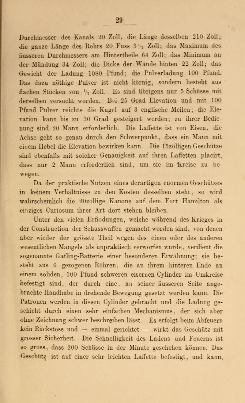 Durchmesser des Kanals 20 Zoll, die Länge desselben 210 Zoll; die ganze Länge des Rohrs 20 Fuss 3'> Zoll: das Maximum des äusseren Durehmessers am Hintertheile 64 Zoll: das Minimum au der Mündung 34 Zoll; die Dicke der Wände hinten 22 Zoll; das Gewicht der Ladung 1080 Pfund: die Pulverladung 100 Pfund. Das dazu nöthige Pulver ist nicht körnig, sondern besteht aus flachen Stücken von ' » Zoll. Es sind übrigens nur 5 Schüsse mit derselben versucht worden. Bei 25 Grad Elevation und mit 100 Pfund Pulver reichte die Kugel auf 3 englische Meilen; die Ele- vation kann bis zu 30 Grad gesteigert werden: zu ihrer Bedie- nung sind 20 Mann erforderlich. Die Laffette ist von Eisen, die Achse geht so genau durch den Schwerpunkt, dass ein Mann mit einem Hebel die Elevation bewirken kann. Die lSzölligen Geschütze sind ebenfalls mit solcher Genauigkeit auf ihren Laffetten placirt. dass nur 2 Mann erforderlich sind, um sie im Kreise zu be- wegen. Da der praktische Nutzen eines derartigen enormen Geschützes in keinem Verhältnisse zu den Kosten desselben steht. so wird wahrscheinlich die 20zöllige Kanone auf dem Fort Hamilton als einziges Curiosuni ihrer Art dort stehen bleiben. Unter den vielen Erfindungen, welche während des Krieges in der Construction der Schusswaffen gemacht worden sind, von denen aber wieder der grösste Theil wegen des einen oder des anderen wesentlichen Mangels als unpraktisch verworfen wurde, verdient die sogenannte Gatling-Batterie einer besonderen Erwähnung: sie be- steht aus 6 gezogenen Röhren, die an ihrem hinteren Ende an einem soliden. 100 Pfund schweren eisernen Cylinder im Umkreise befestigt sind, der durch eine, an seiner äusseren Seite ange- brachte Handhabe in drehende Bewegung gesetzt werden kann. Die Patronen werden in diesen Cylinder gebracht uud die Ladui g ge- schieht durch einen sehr einfachen Mechanismus, der sich aber ohne Zeichnung schwer beschreiben lässt. Es erfolgt beim Abfeuern kein Rückstoss und — einmal gelichtet — wirkt das Geschütz mit grosser Sicherheit. Die Schnelligkeit des Ladens und Feuerns ist so gross, dass 200 Schüsse in der Minute geschehen können. Das Geschütz ist auf einer sehr leichten Laffette befestigt, und kann,